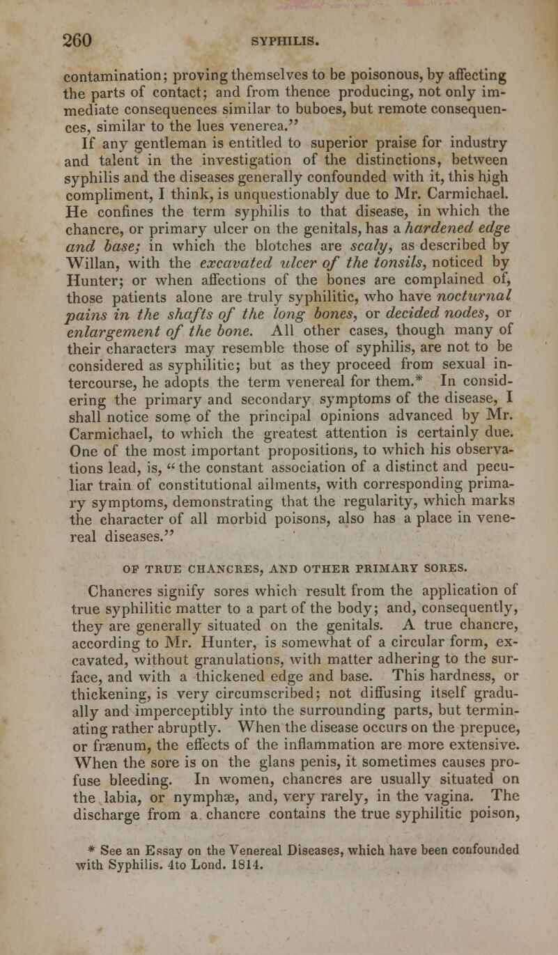 contamination; proving themselves to be poisonous, by affecting the parts of contact; and from thence producing, not only im- mediate consequences similar to buboes, but remote consequen- ces, similar to the lues venerea. If any gentleman is entitled to superior praise for industry and talent in the investigation of the distinctions, between syphilis and the diseases generally confounded with it, this high compliment, I think, is unquestionably due to Mr. Carmichael. He confines the term syphilis to that disease, in which the chancre, or primary ulcer on the genitals, has a hardened edge and base; in which the blotches are scaly, as described by Willan, with the excavated ulcer of the tonsils, noticed by Hunter; or when affections of the bones are complained of, those patients alone are truly syphilitic, who have nocturnal pains in the shafts of the long bones, or decided nodes, or enlargement of the bone. All other cases, though many of their characters may resemble those of syphilis, are not to be considered as syphilitic; but as they proceed from sexual in- tercourse, he adopts the term venereal for them.* In consid- ering the primary and secondar)^ symptoms of the disease, I shall notice some of the principal opinions advanced by Mr. Carmichael, to which the greatest attention is certainly due. One of the most important propositions, to which his observa- tions lead, is,  the constant association of a distinct and pecu- liar train of constitutional ailments, with corresponding prima- ry symptoms, demonstrating that the regularity, which marks the character of all morbid poisons, also has a place in vene- real diseases. OF TRUE CHANCRES, AND OTHER PRIMARY SORES. Chancres signify sores which result from the application of true syphilitic matter to a part of the body; and, consequently, they are generally situated on the genitals. A true chancre, according to Mr. Hunter, is somewhat of a circular form, ex- cavated, without granulations, with matter adhering to the sur- face, and with a thickened edge and base. This hardness, or thickening, is very circumscribed; not diffusing itself gradu- ally and imperceptibly into the surrounding parts, but termin- ating rather abruptly. When the disease occurs on the prepuce, or fraenum, the effects of the inflammation are more extensive. When the sore is on the glans penis, it sometimes causes pro- fuse bleeding. In women, chancres are usually situated on the labia, or nymphae, and, very rarely, in the vagina. The discharge from a chancre contains the true syphilitic poison, * See an Essay on the Venereal Diseases, which have been confounded with Syphilis. 4to Lond. 1814.