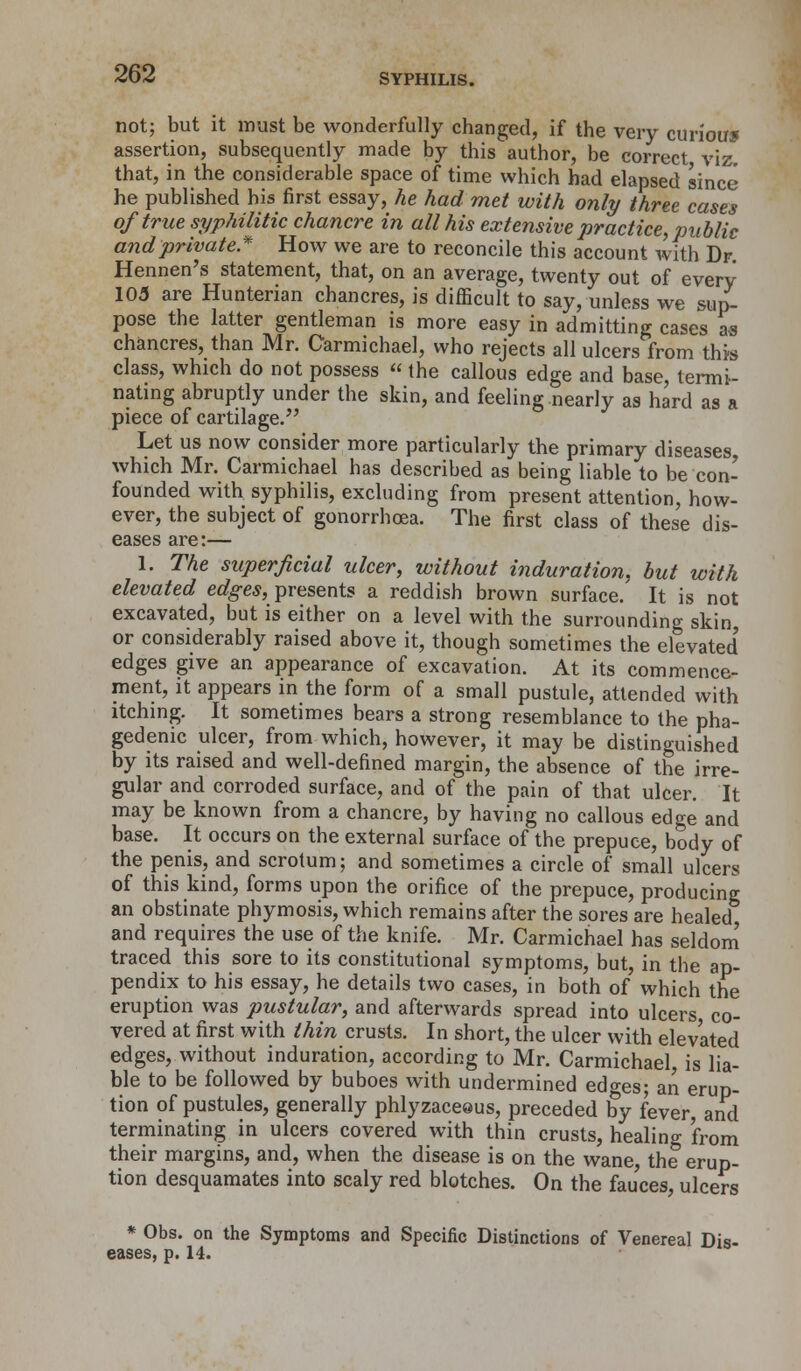 not; but it must be wonderfully changed, if the very curious assertion, subsequently made by this author, be correct viz. that, in the considerable space of time which had elapsed since he published his first essay, he had met with only three cases of true syphilitic chancre in all his extensive practice, public andprivate* How we are to reconcile this account with Dr Hennen's statement, that, on an average, twenty out of every 105 are Hunterian chancres, is difficult to say, unless we sup- pose the latter gentleman is more easy in admitting cases as chancres, than Mr. Carmichael, who rejects all ulcers from this class, which do not possess  the callous edge and base, termi- nating abruptly under the skin, and feeling nearly as hard as a piece of cartilage. Let us now consider more particularly the primary diseases which Mr. Carmichael has described as being liable to be con- founded with syphilis, excluding from present attention, how- ever, the subject of gonorrhoea. The first class of these dis- eases are:— 1. The superficial ulcer, without induration, but with elevated edges, presents a reddish brown surface. It is not excavated, but is either on a level with the surrounding skin or considerably raised above it, though sometimes the elevated' edges give an appearance of excavation. At its commence- ment, it appears in the form of a small pustule, attended with itching. It sometimes bears a strong resemblance to the pha- gedenic ulcer, from which, however, it may be distinguished by its raised and well-defined margin, the absence of the irre- gular and corroded surface, and of the pain of that ulcer. It may be known from a chancre, by having no callous edge and base. It occurs on the external surface of the prepuce, body of the penis, and scrotum; and sometimes a circle of small ulcers of this kind, forms upon the orifice of the prepuce, producing an obstinate phymosis, which remains after the sores are healed and requires the use of the knife. Mr. Carmichael has seldom traced this sore to its constitutional symptoms, but, in the ap- pendix to his essay, he details two cases, in both of which the eruption was pustular, and afterwards spread into ulcers co- vered at first with thin crusts. In short, the ulcer with elevated edges, without induration, according to Mr. Carmichael, is lia- ble to be followed by buboes with undermined edges; an erup- tion of pustules, generally phlyzaceeus, preceded by fever, and terminating in ulcers covered with thin crusts, healing 'from their margins, and, when the disease is on the wane, the erup- tion desquamates into scaly red blotches. On the fauces ulcers * Obs. on the Symptoms and Specific Distinctions of Venereal Dis-