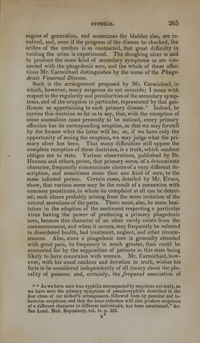 organs of generation, and sometimes the bladder also, are in- volved, and, even if the progress of the disease be checked, the orifice of the urethra is so contracted, that great difficulty in voiding the urine is experienced. The sloughing ulcer is said to produce the same kind of secondary symptoms as are con- nected with the phagedenic sore, and the whole of these affec- tions Mr. Carmichael distinguishes by the name of the Phage- denic Venereal Disease. Such is the arrangement proposed by Mr. Carmichael, in which, however, many surgeons do not coincide; I mean with respect to the regularity and peculiarities of the secondary symp- toms, and of .the eruption in particular, represented by that gen- tleman as appertaining to each primary disease.* Indeed, he carries this doctrine so far as to say, that, with the exception of some anomalous cases presently to be noticed, every primary affection has its corresponding eruption, so that we may foretell by the former what the latter will be; or, if we have only the opportunity of seeing the eruption, we may judge what the pri- mary ulcer has been. That many difficulties still oppose the complete reception of these doctrines, is a truth, which candour obliges me to state. Various observations, published by Dr. Hennen and others, prove, that primary sores, of a determinate character, frequently communicate ulcers of a very different de- scription, and sometimes more than one kind of sore, to the same infected person. Certain cases, detailed by Mr. Evans, show, that various sores may be the result of a connexion with common prostitutes, in whom no complaint at all can be detect- ed; such ulcers probably arising from the mere irritation of the natural secretions of the parts. There must, also, be some hesi- tation in the adoption of the sentiment respecting a particular virus having the power of producing a primary phagedenic sore, because this character of an ulcer rarely exists from the commencement, and when it occurs, may frequently be referred to disordered health, bad treatment, neglect, and other circum- stances. Also, since a phagedenic sore is generally attended with great pain, its frequency is much greater, than could be accounted for by the supposition of patients in this state being likely to have connexion with women. Mr. Carmichael, how- ever, with his usual candour and devotion to truth, wishes his facts to be considered independently of all theory about the plu- rality of poisons; and, certainly, the frequent association of *  As we have seen true syphilis accompanied by eruptions not scaly, so we have seen the primary symptoms of pseudo-syphilis described in the first class of our author's arrangement, followed both by pustular and tu- bercular eruptions; and that the same infection will also produce eruptions of a different character in different individuals, has been ascertained, &c. See Lond. Med. Repository, vol. iv. p. 323. X*