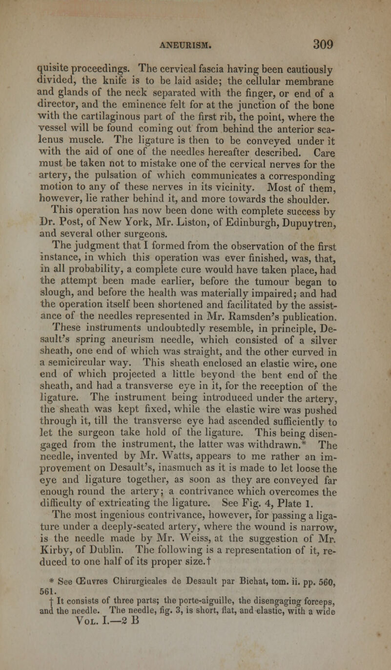 quisite proceedings. The cervical fascia having been cautiously divided, the knife is to be laid aside; the cellular membrane and glands of the neck separated with the finger, or end of a director, and the eminence felt for at the junction of the bone with the cartilaginous part of the first rib, the point, where the vessel will be found coming out from behind the anterior sca- lenus muscle. The ligature is then to be conveyed under it with the aid of one of the needles hereafter described. Care must be taken not to mistake one of the cervical nerves for the artery, the pulsation of which communicates a corresponding motion to any of these nerves in its vicinity. Most of them, however, lie rather behind it, and more towards the shoulder. This operation has now been done with complete success by Dr. Post, of New York, Mr. Liston, of Edinburgh, Dupuytren, and several other surgeons. The judgment that I formed from the observation of the first instance, in which this operation was ever finished, was, that, in all probability, a complete cure would have taken place, had the attempt been made earlier, before the tumour began to slough, and before the health was materially impaired; and had the operation itself been shortened and facilitated by the assist- ance of the needles represented in Mr. Ramsden's publication. These instruments undoubtedly resemble, in principle, De- sault's spring aneurism needle, which consisted of a silver sheath, one end of which was straight, and the other curved in a semicircular way. This sheath enclosed an elastic wire, one end of which projected a little beyond the bent end of the sheath, and had a transverse eye in it, for the reception of the ligature. The instrument being introduced under the artery, the sheath was kept fixed, while the elastic wire was pushed through it, till the transverse eye had ascended sufficiently to let the surgeon take hold of the ligature. This being disen- gaged from the instrument, the latter was withdrawn.* The needle, invented by Mr. Watts, appears to me rather an im- provement on Desault's, inasmuch as it is made to let loose the eye and ligature together, as soon as they are conveyed far enough round the artery; a contrivance which overcomes the difficulty of extricating the ligature. See Fig. 4, Plate 1. The most ingenious contrivance, however, for passing a liga- ture under a deeply-seated artery, where the wound is narrow, is the needle made by Mr. Weiss, at the suggestion of Mr. Kirby, of Dublin. The following is a representation of it, re- duced to one half of its proper size.t * See CEuvres Chirurgicales de Desault par Bichat, torn. ii. pp. 560, 561. f It consists of three parts; the porte-aiguille, the disengaging forceps, and the needle. The needle, fig. 3, is short, flat, and elastic, with a wide Vol. I.—2 13