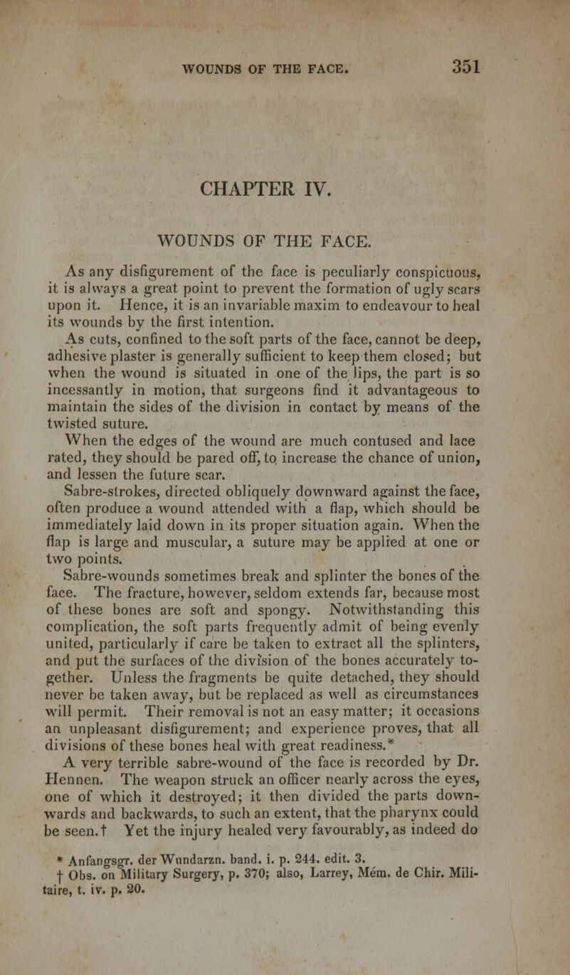 CHAPTER IV. WOUNDS OF THE FACE. As any disfigurement of the face is peculiarly conspicuous, it is ahva}'s a great point to prevent the formation of ugly scars upon it. Hence, it is an invariable maxim to endeavour to heal its wounds by the first intention. As cuts, confined to the soft parts of the face, cannot be deep, adhesive plaster is generally sufficient to keep them closed; but when the wound is situated in one of the lips, the part is so incessantly in motion, that surgeons find it advantageous to maintain the sides of the division in contact by means of the twisted suture. When the edges of the wound are much contused and lace rated, they should be pared off, to increase the chance of union, and lessen the future scar. Sabre-strokes, directed obliquely downward against the face, often produce a wound attended with a flap, which should be immediately laid down in its proper situation again. When the flap is large and muscular, a suture may be applied at one or two points. Sabre-wounds sometimes break and splinter the bones of the face. The fracture, however, seldom extends far, because most of these bones are soft and spongy. Notwithstanding this complication, the soft parts frequently admit of being evenly united, particularly if care be taken to extract all the splinters, and put the surfaces of the division of the bones accurately to- gether. Unless the fragments be quite detached, they should never be taken away, but be replaced as well as circumstances will permit. Their removal is not an easy matter; it occasions an unpleasant disfigurement; and experience proves, that all divisions of these bones heal with great readiness.* A very terrible sabre-wound of the face is recorded by Dr. Hennen. The weapon struck an officer nearly across the eyes, one of which it destroyed; it then divided the parts down- wards and backwards, to such an extent, that the pharynx could be seen.t Yet the injury healed very favourably, as indeed do * Anfangsgr. der Wnndarzn. band. i. p. 244. edit. 3. f Obs. on Military Surgery, p. 370; also, Larrey, Mem. de Chir. Mili- taire, t. iv. p. 20.