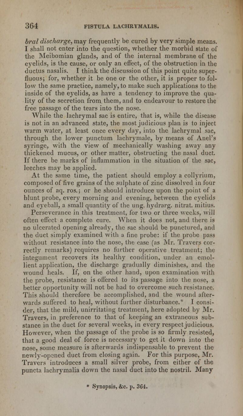 bral discharge, may frequently be cured by very simple means. I shall not enter into the question, whether the morbid state of the Meibomian glands, and of the internal membrane of the eyelids, is the cause, or only an effect, of the obstruction in the ductus nasalis. I think the discussion of this point quite super- fluous; for, whether it be one or the other, it is proper to fol- low the same practice, namely, to make such applications to the inside of the eyelids, as have a tendency to improve the qua- lity of the secretion from them, and to endeavour to restore the free passage of the tears into the nose. While the lachrymal sac is entire, that is, while the disease is not in an advanced state, the most judicious plan is to inject warm water, at least once every day, into the lachrymal sac, through the lower punctum lachrymale, by means of Anel's syringe, with the view of mechanically washing away any thickened mucus, or other matter, obstructing the nasal duct. If there be marks of inflammation in the situation of the sac, leeches may be applied. At the same time, the patient should employ a collyrium, composed of five grains of the sulphate of zinc dissolved in four ounces of aq. ros.; or he should introduce upon the point of a blunt probe, every morning and evening, between the eyelids and eyeball, a small quantity of the ung. hydrarg. nitrat. mitius. Perseverance in this treatment, for two or three weeks, will often effect a complete cure. When it does not, and there is no ulcerated opening already, the sac should be punctured, and the duct simply examined with a fine probe: if the probe pass without resistance into the nose, the case (as Mr. Travers cor- rectly remarks) requires no further operative treatment; the integument recovers its healthy condition, under an emol- lient application, the discharge gradually diminishes, and the wound heals. If, on the other hand, upon examination with the probe, resistance is offered to its passage into the nose, a better opportunity will not be had to overcome such resistance. This should therefore be accomplished, and the wound after- wards suffered to heal, without further disturbance.* I consi- der, that the mild, unirritating treatment, here adopted by Mr. Travers, in preference to that of keeping an extraneous sub- stance in the duct for several weeks, in every respect judicious. However, when the passage of the probe is so firmly resisted, that a good deal of force is necessary to get it down into the nose, some measure is afterwards indispensable to prevent the newly-opened duct from closing again. For this purpose, Mr. Travers introduces a small silver probe, from either of the puncta lachrymalia down the nasal duct into the nostril. Many * Synopsis, &c. p. 364.