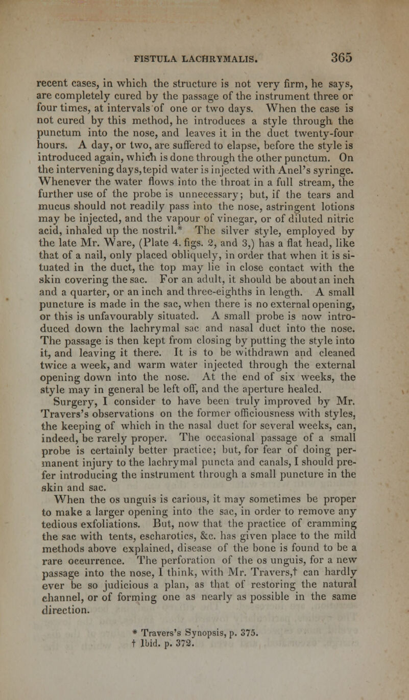 recent cases, in which the structure is not very firm, he says, are completely cured by the passage of the instrument three or four times, at intervals of one or two days. When the case is not cured by this method, he introduces a style through the punctum into the nose, and leaves it in the duct twenty-four hours. A day, or two, are suffered to elapse, before the style is introduced again, which is done through the other punctum. On the intervening days,tepid water is injected with Anel's syringe. Whenever the water flows into the throat in a full stream, the further use of the probe is unnecessary; but, if the tears and mucus should not readily pass into the nose, astringent lotions may be injected, and the vapour of vinegar, or of diluted nitric acid, inhaled up the nostril.* The silver style, employed by the late Mr. Ware, (Plate 4. figs. 2, and 3,) has a flat head, like that of a nail, only placed obliquely, in order that when it is si- tuated in the duct, the top may lie in close contact with the skin covering the sac. For an adult, it should be about an inch and a quarter, or an inch and three-eighths in length. A small puncture is made in the sac, when there is no external opening, or this is unfavourably situated. A small probe is now intro- duced down the lachrymal sac and nasal duct into the nose. The passage is then kept from closing by putting the style into it, and leaving it there. It is to be withdrawn and cleaned twice a week, and warm water injected through the external opening down into the nose. At the end of six weeks, the style may in general be left off, and the aperture healed. Surgery, I consider to have been truly improved by Mr. Travers's observations on the former officiousness with styles, the keeping of which in the nasal duct for several weeks, can, indeed, be rarely proper. The occasional passage of a small probe is certainly better practice; but, for fear of doing per- manent injury to the lachrymal puncta and canals, I should pre- fer introducing the instrument through a small puncture in the skin and sac. When the os unguis is carious, it may sometimes be proper to make a larger opening into the sac, in order to remove any tedious exfoliations. But, now that the practice of cramming the sac with tents, escharotics, &c. has given place to the mild methods above explained, disease of the bone is found to be a rare occurrence. The perforation of the os unguis, for a new passage into the nose, I think, with Mr. Travers,t can hardly ever be so judicious a plan, as that of restoring the natural channel, or of forming one as nearly as possible in the same direction. * Travers's Synopsis, p. 375.