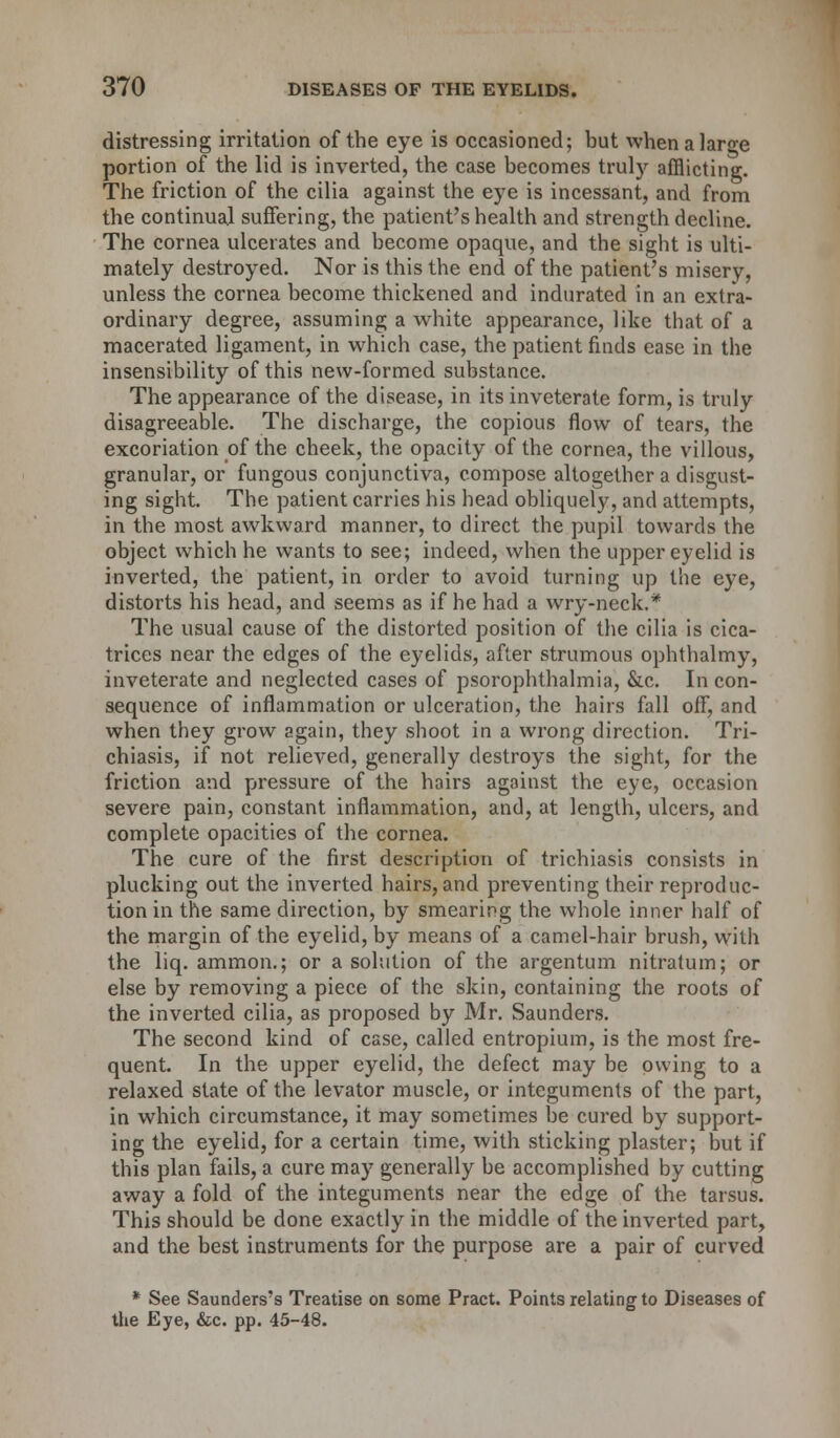 distressing irritation of the eye is occasioned; but when a large portion of the lid is inverted, the case becomes truly afflicting. The friction of the cilia against the eye is incessant, and from the continual suffering, the patient's health and strength decline. The cornea ulcerates and become opaque, and the sight is ulti- mately destroyed. Nor is this the end of the patient's misery, unless the cornea become thickened and indurated in an extra- ordinary degree, assuming a white appearance, like that of a macerated ligament, in which case, the patient finds ease in the insensibility of this new-formed substance. The appearance of the disease, in its inveterate form, is truly disagreeable. The discharge, the copious flow of tears, the excoriation of the cheek, the opacity of the cornea, the villous, granular, or fungous conjunctiva, compose altogether a disgust- ing sight. The patient carries his head obliquely, and attempts, in the most awkward manner, to direct the pupil towards the object which he wants to see; indeed, when the upper eyelid is inverted, the patient, in order to avoid turning up the eye, distorts his head, and seems as if he had a wry-neck.* The usual cause of the distorted position of the cilia is cica- trices near the edges of the eyelids, after strumous ophthalmy, inveterate and neglected cases of psorophthalmia, &c. In con- sequence of inflammation or ulceration, the hairs fall off, and when they grow again, they shoot in a wrong direction. Tri- chiasis, if not relieved, generally destroys the sight, for the friction and pressure of the hairs against the eye, occasion severe pain, constant inflammation, and, at length, ulcers, and complete opacities of the cornea. The cure of the first description of trichiasis consists in plucking out the inverted hairs, and preventing their reproduc- tion in the same direction, by smearing the whole inner half of the margin of the eyelid, by means of a camel-hair brush, with the liq. ammon.; or a solution of the argentum nitratum; or else by removing a piece of the skin, containing the roots of the inverted cilia, as proposed by Mr. Saunders. The second kind of case, called entropium, is the most fre- quent. In the upper eyelid, the defect may be owing to a relaxed state of the levator muscle, or integuments of the part, in which circumstance, it may sometimes be cured by support- ing the eyelid, for a certain time, with sticking plaster; but if this plan fails, a cure may generally be accomplished by cutting away a fold of the integuments near the edge of the tarsus. This should be done exactly in the middle of the inverted part, and the best instruments for the purpose are a pair of curved * See Saunders's Treatise on some Pract. Points relating to Diseases of the Eye, &c. pp. 45-48.