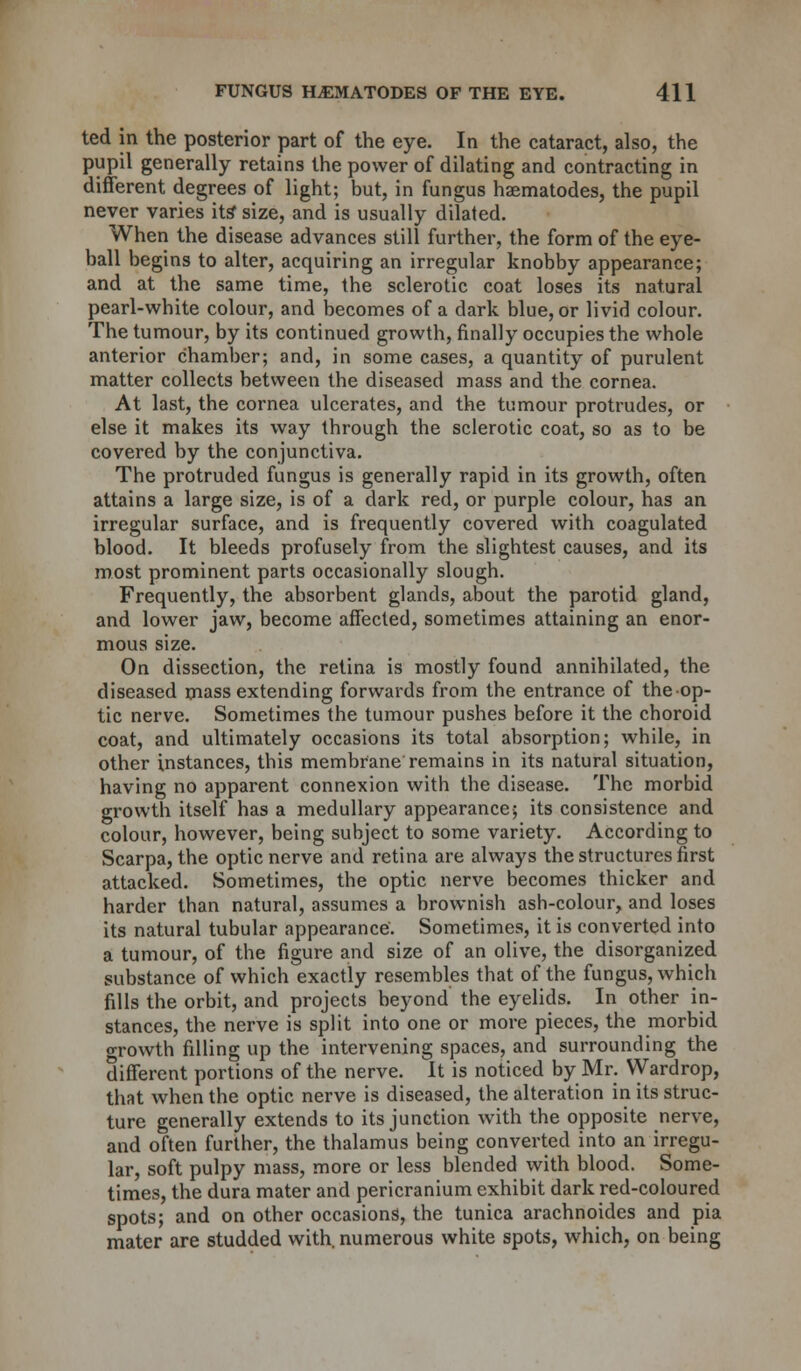 ted in the posterior part of the eye. In the cataract, also, the pupil generally retains the power of dilating and contracting in different degrees of light; but, in fungus haematodes, the pupil never varies its' size, and is usually dilated. When the disease advances still further, the form of the eye- ball begins to alter, acquiring an irregular knobby appearance; and at the same time, the sclerotic coat loses its natural pearl-white colour, and becomes of a dark blue, or livid colour. The tumour, by its continued growth, finally occupies the whole anterior chamber; and, in some cases, a quantity of purulent matter collects between the diseased mass and the cornea. At last, the cornea ulcerates, and the tumour protrudes, or else it makes its way through the sclerotic coat, so as to be covered by the conjunctiva. The protruded fungus is generally rapid in its growth, often attains a large size, is of a dark red, or purple colour, has an irregular surface, and is frequently covered with coagulated blood. It bleeds profusely from the slightest causes, and its most prominent parts occasionally slough. Frequently, the absorbent glands, about the parotid gland, and lower jaw, become affected, sometimes attaining an enor- mous size. On dissection, the retina is mostly found annihilated, the diseased mass extending forwards from the entrance of theop- tic nerve. Sometimes the tumour pushes before it the choroid coat, and ultimately occasions its total absorption; while, in other instances, this membrane remains in its natural situation, having no apparent connexion with the disease. The morbid growth itself has a medullary appearance; its consistence and colour, however, being subject to some variety. According to Scarpa, the optic nerve and retina are always the structures first attacked. Sometimes, the optic nerve becomes thicker and harder than natural, assumes a brownish ash-colour, and loses its natural tubular appearance. Sometimes, it is converted into a tumour, of the figure and size of an olive, the disorganized substance of which exactly resembles that of the fungus, which fills the orbit, and projects beyond the eyelids. In other in- stances, the nerve is split into one or more pieces, the morbid o-rowth filling up the intervening spaces, and surrounding the different portions of the nerve. It is noticed by Mr. Wardrop, that when the optic nerve is diseased, the alteration in its struc- ture generally extends to its junction with the opposite nerve, and often further, the thalamus being converted into an irregu- lar, soft pulpy mass, more or less blended with blood. Some- times, the dura mater and pericranium exhibit dark red-coloured spots; and on other occasions, the tunica arachnoides and pia mater are studded with, numerous white spots, which, on being