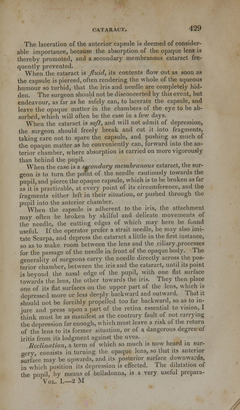 The laceration of the anterior capsule is deemed of consider- able importance, because the absorption of the opaque lens is thereby promoted, and a secondary membranous cataract fre- quently prevented. When the cataract is fluid, its contents flow out as soon as the capsule is pierced, often rendering the whole of the aqueous humour so turbid, that the iris and needle are completely hid- den. The surgeon should not be disconcerted by this event, but endeavour, as far as he safely can, to lacerate the capsule, and leave the opaque matter in the chambers of the eye to be ab- sorbed, which will often be the case in a few days. When the cataract is soft, and will not admit of depression, the surgeon should freely break and cut it into fragments, taking care not to spare the capsule, and pushing as much of the opaque matter as he conveniently can, forward into the an- terior chamber, where absorption is carried on more vigorously than behind the pupil. When the case is a secondary membranous cataract, the sur- geon is to turn the poult of the needle cautiously towards the pupil, and pierce the opaque capsule, which is to be broken as far as it is practicable, at every point of its circumference, and the fragments either left in their situation, or pushed through the pupil into the anterior chamber. When the capsule is adherent to the iris, the attachment may often be broken by skilful and delicate movements of the needle, the cutting edges of which may here be found useful. If the operator prefer a strait needle, he may also imi- tate Scarpa, and depress the cataract a little in the first instance, so as to make room between the lens and the ciliary processes for the passage of the needle in front of the opaque body. The generality of surgeons carry the needle directly across the pos- terior chamber, between the iris and the cataract, until its point is beyond the nasal edge of the pupil, with one flat surface towards the lens, the other towards the iris. They then place one of its flat surfaces on the upper part of the lens, which is depressed more or less deeply backward and outward. That it should not be forcibly propelled too far backward, so as to in- jure and press upon a part of the retina essential to vision, I think must be as manifest as the contrary fault of not carrying the depression far enough, which must leave a risk of the return of the lens to its former situation, or of a. dangerous degree of iritis from its lodgment against the uvea. Rcclination, a term of which so much is now heard in sur- gery, consists in turning the opaque lens, so that its anterior Surface may be upwards, and its posterior surface downwards, in which position its depression is effected. The dilatation of the pupil, by means of belladonna, is a very useful prepara- Vol. I.—2 M