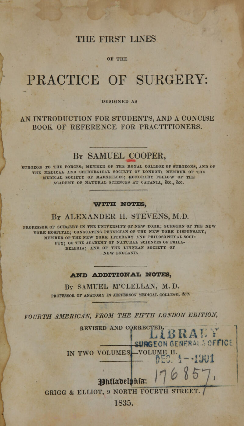 THE FIRST LINES PEACTICE OF SURGERY: DESIGNED AS AN INTRODUCTION FOR STUDENTS, AND A CONCISE BOOK OF REFERENCE FOR PRACTITIONERS. By SAMUEL COOPER, SURGEON TO THE FORCES; MEMBER OF THE ROYAL COLLEGE OF SURGEONS, AND OF THE MEDICAL AND CHIRURGICAL SOCIETY OF LONDON; MEMBER OF THE MEDICAL SOCIETY OF MARSEILLES; HONORARY FELLOW OF THE ACADEMY OF NATURAL SCIENCES AT CATANIA, &C, &C. WITH NOTES, Br ALEXANDER H. STEVENS, M.D. PROFESSOR OF SURGERY IN THE UNIVERSITY OF NEW YORK; SURGEON OF THE NEW YORK HOSPITAL; CONSULTING PHYSICIAN OF THE NEW YORK DISPENSARY; MEMBER OF THE NEW YORK LITERARY AND PHILOSOPHICAL SOCI- ETY; OF THE ACADEMY OF NATURAL SCIENCES OF PHILA- DELPHIA; AND OF THE LINNEAN SOCIETY OF NEW ENGLAND. AND ADDITIONAL NOTES, By SAMUEL M'CLELLAN, M.D. PROFESSOR OF ANATOMY IN JEFFERSON MEDICAL COLUSUE, <&C. FOURTH AMERICAN, FROM THE FIFTH LONDON EDITION, REVISED AND CORRECTED. ' ,„ ' ,.. , ,. I LIBUAL t citorrnki r.rMPfii! *-. Off SURGEON GENPRAi. *■ OFFICE 3LUME II. DEC. i—11 ,\nbU IN TWO VOLUMESi-VOLUME^II. GRIGG & ELLIOT, 9 NORTH FOURTH STREET. 1835.