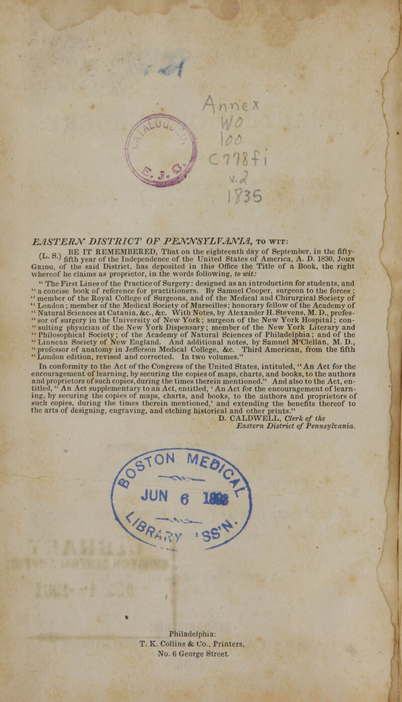 EASTERN DISTRICT OF PENNSYLVANIA, to wit: ,T „ - HE IT REMEMBERED, That on the eighteenth day of September, in the fifty- (ii. &.) fiftn year of (h(, independence of the United States of America, A. D. 1830, John (iRioc;. of the said District, has deposited in this Office the Title of a Book, the right whereof he claims as proprietor, in the words following, to wit:  The First Lines of the Practice of Surgery: designed as an introduction for students, and  a concise book of reference for practitioners. By Samuel Cooper, surgeon to the forces ;  member of the Royal College of Surgeons, and of the Medical and Chirurgical Society of  London ; member of the Medical Society of Marseilles; honorary fellow of the Academy of  Natural Sciences at Catania, tic, &c. With Notes, by Alexander H. Stevens, M. D., profes-  sor of surgery in the University of New York; surgeon of the New York Hospital; con-  suiting physician of the New York Dispensary; member of the New York Literary and  Philosophical Society; of the Academy of Natural Sciences of Philadelphia; and of the  Linnean Society of New England. And additional notes, by Samuel M'Clellan, M. D.,  professor of anatomy in Jefferson Medical College, &c. Third American, from the fifth London edition, revised and corrected. In two volumes. In conformity to the Act of the Congress of the United States, intituled, An Act for the encouragement of learning, by securing the copies of maps, charts, and books, to the authors and proprietors of such copies, during the times therein mentioned. And also to the Act, en- titled,  An Act supplementary to an Act, entitled, ' An Act for the encouragement of learn- ing, by securing the copies of maps, charts, and books, to the authors and proprietors of such copies, during the times therein mentioned,' and extending the benefits thereof to the arts of designing, engraving, and etching historical and other prints. D. CALDWELL, Clerk of the Eastern District of Pennsylvania. Philadelphia: T. K. Collins & Co., Printers, No. 6 George Street.