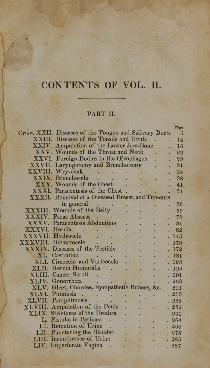 CONTENTS OF VOL. II. PART II. Page Chap. XXII. Diseases of the Tongue and Salivary Ducts 5 XXIII. Diseases of the Tonsils and Uvula . . 14 XXIV. Amputation of the Lower Jaw-Bone . 16 XXV. Wounds of the Throat and Neck . . 22 XXVI. Foreign Bodies in the (Esophagus . .29 XXVII. Laryngotomy and Bronchotomy . .31 XXVIII. Wry-neck *...... 34 XXIX. Bronchocele 38 XXX. Wounds of the Chest . 41 XXXI. Paracentesis of the Chest . . . .54 XXXII. Removal of a Diseased Breast, and Tumours in general ...... 56 XXXIII. Wounds of the Belly . . . .59 XXXIV. Psoas Abscess 78 XXXV. Paracentesis Abdominis . . . .SI XXXVI. Hernia 82 XXXVII. Hydrocele 145 XXXVIII. Hematocele . • . . .170 XXXIX. Diseases of the Testicle . . . .172 XL. Castration 181 XLI. Cirsocele and Varicocele . . . .193 XLII. Hernia Humoralis 196 XLIII. Cancer Scroti 201 XLIV. Gonorrhoea 203 XLV. Gleet, Chordee, Sympathetic Buboes, &c. 211 XLVI. Phimosis 213 XLVII. Paraphimosis 228 XLVIII. Amputation of the Penis .... 232 XLIX. Strictures of the Urethra .... 241 L. Fistula? in Perinseo ..... 264 LI. Retention of Urine 268 LII. Puncturing the Bladder .... 278 LIU. Incontinence of Urine .... 285 LIV. Imperforate Vagina 287
