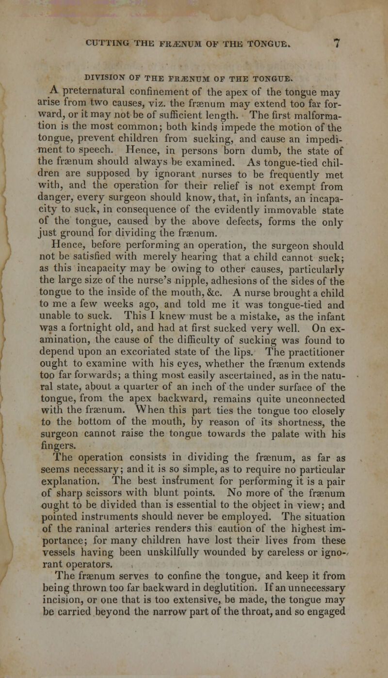 DIVISION OF THE FRiENUM OF THE TONGUE. A preternatural confinement of the apex of the tongue may arise from two causes, viz. the frsenum may extend too far for- ward, or it may not be of sufficient length. The first malforma- tion is the most common; both kinds impede the motion of the tongue, prevent children from sucking, and cause an impedi- ment to speech. Hence, in persons born dumb, the state of the fraenum should always be examined. As tongue-tied chil- dren are supposed by ignorant nurses to be frequently met with, and the operation for their relief is not exempt from danger, every surgeon should know, that, in infants, an incapa- city to suck, in consequence of the evidently immovable state of the tongue, caused by the above defects, forms the only just ground for dividing the fraenum. Hence, before performing an operation, the surgeon should not be satisfied with merely hearing that a child cannot suck; as this incapacity may be owing to other causes, particularly the large size of the nurse's nipple, adhesions of the sides of the tongue to the inside of the mouth, &c. A nurse brought a child to me a few weeks ago, and told me it was tongue-tied and unable to suck. This I knew must be a mistake, as the infant was a fortnight old, and had at first sucked very well. On ex- amination, the cause of the difficulty of sucking was found to depend upon an excoriated state of the lips. The practitioner ought to examine with his eyes, whether the fraenum extends too far forwards; a thing most easily ascertained, as in the natu- ral state, about a quarter of an inch of the under surface of the tongue, from the apex backward, remains quite unconnected with the fraenum. When this part ties the tongue too closely to the bottom of the mouth, by reason of its shortness, the surgeon cannot raise the tongue towards the palate with his fingers. The operation consists in dividing the fraenum, as far as seems necessary; and it is so simple, as to require no particular explanation. The best instrument for performing it is a pair of sharp scissors with blunt points. No more of the fraenum ought to be divided than is essential to the object in view; and pointed instruments should never be employed. The situation of the raninal arteries renders this caution of the highest im- portance; for many children have lost their lives from these vessels having been unskilfully wounded by careless or igno- rant operators. , The fraenum serves to confine the tongue, and keep it from being thrown too far backward in deglutition. If an unnecessary incision, or one that is too extensive, be made, the tongue may be carried beyond the narrow part of the throat, and so engaged