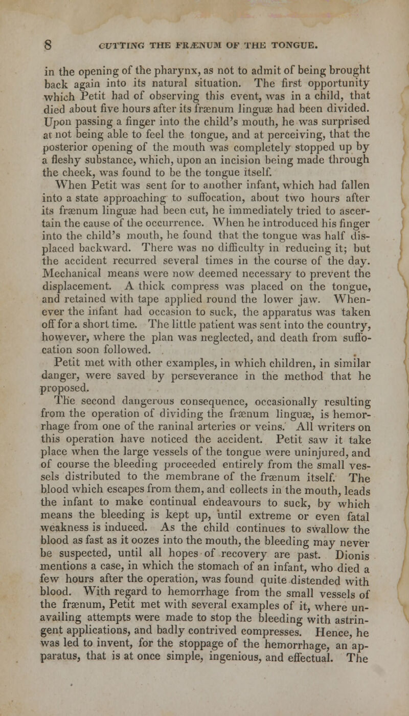 in the opening of the pharynx, as not to admit of being brought back again into its natural situation. The first opportunity which Petit had of observing this event, was in a child, that died about five hours after its fraenum linguae had been divided. Upon passing a finger into the child's mouth, he was surprised at not being able to feel the tongue, and at perceiving, that the posterior opening of the mouth was completely stopped up by a fleshy substance, which, upon an incision being made through the cheek, was found to be the tongue itself. When Petit was sent for to another infant, which had fallen into a state approaching to suffocation, about two hours after its fraenum linguae had been cut, he immediately tried to ascer- tain the cause of the occurrence. When he introduced his finger into the child's mouth, he found that the tongue was half dis- placed backward. There was no difficulty in reducing it; but the accident recurred several times in the course of the day. Mechanical means were now deemed necessary to prevent the displacement. A thick compress was placed on the tongue, and retained with tape applied round the lower jaw. When- ever the infant had occasion to suck, the apparatus was taken off for a short time. The little patient was sent into the country, however, where the plan was neglected, and death from suffo- cation soon followed. Petit met with other examples, in which children, in similar danger, were saved by perseverance in the method that he proposed. The second dangerous consequence, occasionally resulting from the operation of dividing the fraenum linguae, is hemor- rhage from one of the raninal arteries or veins. All writers on this operation have noticed the accident. Petit saw it take place when the large vessels of the tongue were uninjured, and of course the bleeding proceeded entirely from the small ves- sels distributed to the membrane of the fraenum itself. The blood which escapes from them, and collects in the mouth, leads the infant to make continual endeavours to suck, by which means the bleeding is kept up, until extreme or even fatal weakness is induced. As the child continues to swallow the blood as fast as it oozes into the mouth, the bleeding may never be suspected, until all hopes of recovery are past. Dionis mentions a case, in which the stomach of an infant, who died a few hours after the operation, was found quite distended with blood. With regard to hemorrhage from the small vessels of the fraenum, Petit met with several examples of it, where un- availing attempts were made to stop the bleeding with astrin- gent applications, and badly contrived compresses. Hence, he was led to invent, for the stoppage of the hemorrhage, an ap- paratus, that is at once simple, ingenious, and effectual. The