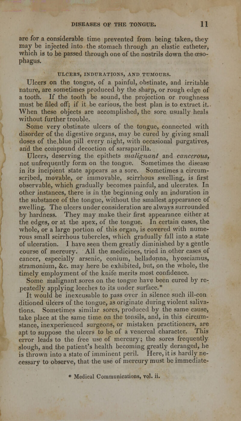 I are for a considerable time prevented from being taken, they may be injected into the stomach through an elastic catheter, which is to be passed through one of the nostrils down the oeso- phagus. ULCERS, INDURATIONS, AND TUMOURS. Ulcers on the tongue, of a painful, obstinate, and irritable nature, are sometimes produced by the sharp, or rough edge of a tooth. If the tooth be sound, the projection or roughness must be filed off; if it be carious, the best plan is to extract it.- When these objects are accomplished, the sore usually heals without further trouble. Some very obstinate ulcers of the tongue, connected with disorder of the digestive organs, may be cured by giving small doses of the.blue pill every night, with occasional purgatives, and the compound decoction of sarsaparilla. Ulcers, deserving the epithets malignant and cancerous, not unfrequently form on the tongue. Sometimes the disease in its incipient state appears as a sore. Sometimes a circum- scribed, movable, or immovable, scirrhous swelling, is first observable, which gradually becomes painful, and ulcerates. In other instances, there is in the beginning only an induration in the substance of the tongue, without the smallest appearance of swelling. The ulcers under consideration are always surrounded by hardness. They may make their first appearance either at the edges, or at the apex, of the tongue. In certain cases, the whole, or a large portion of this organ, is covered with nume- rous small scirrhous tubercles, which gradually fall into a state of ulceration. I have seen them greatly diminished by a gentle course of mercury. All the medicines, tried in other cases of cancer, especially arsenic, conium, belladonna, hyosciamus, stramonium, &c. may here be exhibited, but, on the whole, the timely employment of the knife merits most confidence. Some malignant sores on the tongue have been cured by re- peatedly applying leeches to its under surface.* It would be inexcusable to pass over in silence such ill-con ditioned ulcers of the tongue, as originate during violent saliva- tions. Sometimes similar sores, produced by the same cause, take place at the same time on the tonsils, and, in this circum- stance, inexperienced surgeons, or mistaken practitioners, are apt to suppose the ulcers to be of a venereal character. This error leads to the free use of mercury; the sores frequently slough, and the patient's health becoming greatly deranged, he is thrown into a state of imminent peril. Here, it is hardly ne- cessary to observe, that the use of mercury must be immediate-