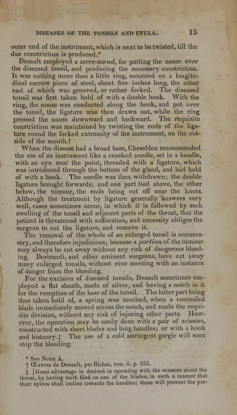 outer end of the instrument, which is next to be twisted, till the due constriction is produced.* Desault employed a serre-nceud, for putting the noose over the diseased tonsil, and producing the necessary constriction. It was nothing more than a little ring, mounted on a longitu- dinal narrow piece of steel, about five inches long, the other end. of which was grooved, or rather forked. The diseased tonsil was first taken hold of with a double hook. With the ring, the noose was conducted along the hook, and put over the tonsil, the ligature was then drawn out, while the ring pressed the noose downward and backward. The requisite constriction was maintained by twisting the ends of the liga- ture round the forked extremity of the instrument, on the out- side of the mouth.t When the disease had a broad base, Cheselden recommended the use of an instrument like a crooked needle, set in a handle, with an eye near the point, threaded with a ligature, which was introduced through the bottom of the gland, and laid hold of with a hook. The needle was then, withdrawn; the double ligature brought forwards; and one part tied above, the other below, the tumour, the ends being cut off near the knots. Although the treatment by ligature generally answers very well, cases sometimes occur, in which it is followed by such swelling of the tonsil and adjacent parts of the throat, that the patient is threatened with suffocation, and necessity obliges the surgeon to cut the ligature, and remove it. The removal of the whole of an enlarged tonsil is unneces- sary, and therefore injudicious; because a portion of the tumour may always be cut away without any risk of dangerous bleed- ing. Bertrandi, and other eminent surgeons, have cut away many enlarged tonsils, without ever meeting with an instance of danger from the bleeding. For the excision of diseased tonsils, Desault sometimes em- ployed a flat sheath, made of silver, and having a notch in it for the reception of the base of the tonsil. The latter part being thus taken hold of, a spring was touched, when a concealed blade immediately moved across the notch, and made the requi- site division, without any risk of injuring other parts. How- ever, the operation may be easily done with a pair of scissors, constructed with short blades and long handles; or with a hook and bistoury.:): The use of a cold astringent gargle will soon stop the bleeding. * See Note A. | CEuvres de Desault, parBichat, torn. ii. p. 233. % \ Great advantage is derived in operating with the scissors about the throat, by having teeth filed on one of the blades, in such a manner that their apices shall incline towards the handles; these will prevent the por-