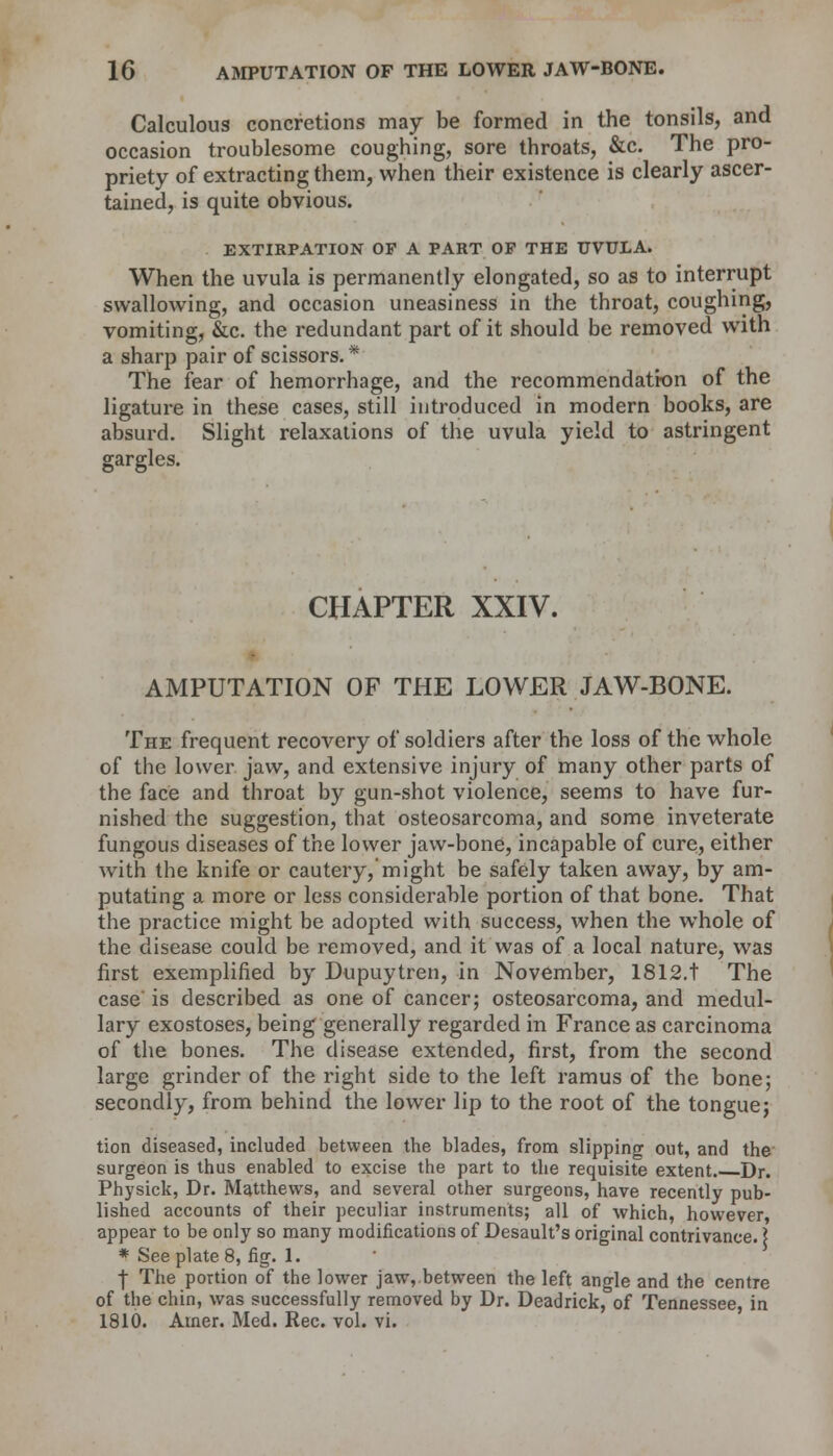 Calculous concretions may be formed in the tonsils, and occasion troublesome coughing, sore throats, &c. The pro- priety of extracting them, when their existence is clearly ascer- tained, is quite obvious. EXTIRPATION OF A PART OF THE UVULA. When the uvula is permanently elongated, so as to interrupt swallowing, and occasion uneasiness in the throat, coughing, vomiting, &c. the redundant part of it should be removed with a sharp pair of scissors. * The fear of hemorrhage, and the recommendation of the ligature in these cases, still introduced in modern books, are absurd. Slight relaxations of the uvula yield to astringent gargles. CHAPTER XXIV. AMPUTATION OF THE LOWER JAW-BONE. The frequent recovery of soldiers after the loss of the whole of the lower jaw, and extensive injury of many other parts of the face and throat by gun-shot violence, seems to have fur- nished the suggestion, that osteosarcoma, and some inveterate fungous diseases of the lower jaw-bone, incapable of cure, either with the knife or cautery, might be safely taken away, by am- putating a more or less considerable portion of that bone. That the practice might be adopted with success, when the whole of the disease could be removed, and it was of a local nature, was first exemplified by Dupuytren, in November, 1812.t The case' is described as one of cancer; osteosarcoma, and medul- lary exostoses, being generally regarded in France as carcinoma of the bones. The disease extended, first, from the second large grinder of the right side to the left ramus of the bone; secondly, from behind the lower lip to the root of the tongue; tion diseased, included between the blades, from slipping out, and the surgeon is thus enabled to excise the part to the requisite extent. Dr. Physick, Dr. Matthews, and several other surgeons, have recently pub- lished accounts of their peculiar instruments; all of which, however appear to be only so many modifications of Desault's original contrivance. \ * See plate 8, fig. 1. T The portion of the lower jaw,.between the left angle and the centre of the chin, was successfully removed by Dr. Deadrick, of Tennessee, in 1810. Amer. Med. Rec. vol. vi.