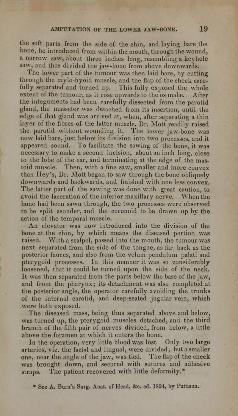 the soft parts from the side of the chin, and laying bare the bone, he introduced from within the mouth, through the wound, a narrow saw, about three inches long, resembling a keyhole saw, and thus divided the jaw-bone from above downwards. The lower part of the tumour was then laid bare, by cutting through the mylo-hyoid muscle, and the flap of the cheek care- fully separated and turned up. This fully exposed the whole extent of the tumour, as it rose upwards to the os malse. After the integuments had been carefully dissected from the parotid gland, the masseter was detached from its insertion, until the edge of that gland was arrived at, when, after separating a thin layer of the fibres of the latter muscle, Dr. Mott readily raised the parotid without wounding it. The lower jaw-bone was now laid bare, just below its division into two processes, and it appeared sound. To facilitate the sawing of the bone, it was necessary to make a second incision, about an inch long, close to the lobe of the ear, and terminating at the edge of the mas- toid muscle. Then, with a fine saw, smaller and more convex than Hey's, Dr. Mott began to saw through the bone obliquely downwards and backwards, and finished with one less convex. The latter part of the sawing was done with great caution, to avoid the laceration of the inferior maxillary nerve. When the bone had been sawn through, the two processes were observed to be split asunder, and the coronoid to be drawn up by the action of the temporal muscle. An elevator was now introduced into the division of the bone at the chin, by which means the diseased portion was raised. With a scalpel, passed into the mouth, the tumour was next separated from the side of the tongue, as far back as the posterior fauces, and also from the velum pendulum palati and pterygoid processes. In this manner it was so considerably loosened, that it could be turned upon the side of the neck. It was then separated from the parts below the base of the jaw, and from the pharynx; its detachment was also completed at the posterior angle, the operator carefully avoiding the trunks of the internal carotid, and deep-seated jugular vein, which were both exposed. The diseased mass, being thus separated above and below, was turned up, the pterygoid muscles detached, and the third branch of the fifth pair of nerves divided, from below, a little above the foramen at which it enters the bone. In the operation, very little blood was lost. Only two large arteries, viz. the facial and lingual, were divided; but a smaller one, near the angle of the jaw, was tied. The flap of the cheek was brought down, and secured with sutures and adhesive straps. The patient recovered with little deformity.* * See A. Bum's Surg. Anat. of Head, &c. ed. 1824, by Pattison.