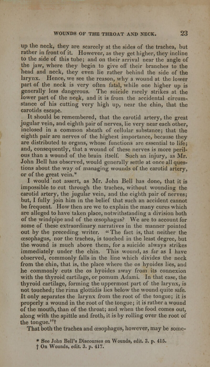 up the neck, they are scarcely at the sides of the trachea, but rather in front of it. However, as they get higher, they incline to the side of this tube; and on their arrival near the angle of the jaw, where they begin to give off their branches to the head and neck, they even lie rather behind the side of the larynx. Hence, we see the reason, why a wound at the lower part of the neck is very often fatal, while one higher up is generally less dangerous. The suicide rarely strikes at the lower part of the neck, and it is from the accidental circum- stance of his cutting very high up, near the chin, that the carotids escape. It should be remembered, that the carotid artery, the great jugular vein, and eighth pair of nerves, lie very near each other, inclosed in a common sheath of cellular substance; that the eighth pair are nerves of the highest importance, because they are distributed to organs, whose functions are essential to life; and, consequently, that a wound of these nerves is more peril- ous than a wound of the brain itself. Such an injury, as Mr. John Bell has observed, would generally settle at once all ques- tions about the way of managing wounds of the carotid artery, or of the great vein.* I would not assert, as Mr. John Bell has done, that it is impossible to cut through the trachea, without wounding the carotid artery, the jugular vein, and the eighth pair of nerves; but, I fully join him in the belief that such an accident cannot be frequent. How then are we to explain the many cures which are alleged to have taken place, notwithstanding a division both of the windpipe and of the oesophagus? We are to account for some of these extraordinary narratives in the manner pointed out by the preceding writer. The fact is, that neither the oesophagus, nor the trachea, is touched in the least degree, but the wound is much above them, for a suicide always strikes immediately under the chin. This wound, as far as I have observed, commonly falls in the line which divides the neck from the chin, that is, the place where the os hyoides lies, and he commonly cuts the os hyoides away from its connexion with the thyroid cartilage, or pomum Adami. In that case, the thyroid cartilage, forming the uppermost part of the larynx, is not touched; the rima glottidis lies below the wound quite safe. It only separates the larynx from the root of the tongue; it is properly a wound in the root of the tongue; it is rather a wound of the mouth, than of the throat; and when the food comes out, along with the spittle and froth, it is by rolling over the root of the tongue.t That both the trachea and oesophagus, however, may be some- * See John Bell's Discourses on Wounds, edit. 3. p. 415. | On Wounds, edit. 3. p. 417.
