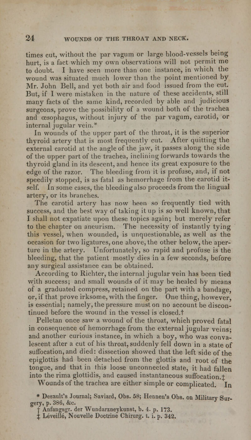 times cut, without the par vagum or large blood-vessels being hurt, is a fact which my own observations will not permit me to doubt. I have seen more than one instance, in which the wound was situated much lower than the point mentioned by Mr. John Bell, and yet both air and food issued from the cut. But, if I were mistaken in the nature of these accidents, still many facts of the same kind, recorded by able and judicious surgeons, prove the possibility of a wound both of the trachea and oesophagus, without injury of the par vagum, carotid, or internal jugular vein.* In wounds of the upper part of the throat, it is the superior thyroid artery that is most frequently cut. After quitting the external carotid at the angle of the jaw, it passes along the side of the upper part of the trachea, inclining forwards towards the thyroid gland in its descent, and hence its great exposure to the edge of the razor. The bleeding from it is profuse, and, if not speedily stopped, is as fatal as hemorrhage from the carotid it- self. In some cases, the bleeding also proceeds from the lingual artery, or its branches. The carotid artery has now been so frequently tied with success, and the best way of taking it up is so well known, that I shall not expatiate upon these topics again; but merely refer to the chapter on aneurism. The necessity of instantly tying this vessel, when wounded, is unquestionable, as well as the occasion for two ligatures, one above, the other below, the aper- ture in the artery. Unfortunately, so rapid and profuse is the bleeding, that the patient mostly dies in a few seconds, before any surgical assistance can be obtained. According to Richter, the internal jugular vein has been tied with success; and small wounds of it may be healed by means of a graduated compress, retained on the part with a bandage, or, if that prove irksome, with the finger. One thing, however, is essential; namely, the pressure must on no account be discon- tinued before the wound in the vessel is closed.t Pelletan once saw a wound of the throat, which proved fatal in consequence of hemorrhage from the external jugular veins- and another curious instance, in which a boy, who was conva- lescent after a cut of his throat, suddenly fell down in a state of suffocation, and died: dissection showed that the left side of the epiglottis had been detached from the glottis and root of the tongue, and that in this loose unconnected state, it had fallen into the rima glottidis, and caused instantaneous suffocation.t Wounds of the trachea are either simple or complicated. In * Desault's Journal; Saviard, Obs. 58; Hennen's Obs. on Military Sur- gery, p. 386, &c. j- Anfangsgr. der Wundarzneykunst, b. 4. p. 173. ^ Leveille, Nouvelle Doctrine Chirurg. t. i. p. 342.