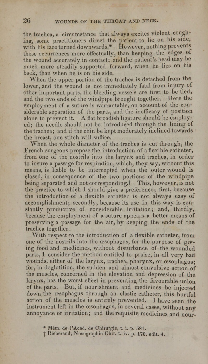 the trachea, a circumstance that always excites violent cough- ing, some practitioners direct the patient to lie on his side, with his face turned downwards.* However, nothing prevents these occurrences more effectually, than keeping the edges of the wound accurately in contact; and the patient's head may be much more steadily supported forward, when he lies on his back, than when he is on his side. When the upper portion of the trachea is detached from the lower, and the wound is not immediately fatal from injury of other important parts, the bleeding vessels are first to be tied, and the two ends of the windpipe brought together. Here the employment of a suture is warrantable, on account of the con- siderable separation of the parts, and the inefficacy of position alone to prevent it. A flat broadish ligature should be employ- ed; the needle should not be introduced through the lining of the trachea; and if the chin be kept moderately inclined towards the breast, one stitch will suffice. When the whole diameter of the trachea is cut through, the French surgeons propose the introduction of a flexible catheter, from one of the nostrils into the larynx and trachea, in order to insure a passage for respiration, which, they say, without this means, is liable to be intercepted when the outer wound is closed, in consequence of the two portions of the windpipe being separated and not corresponding.! This, however, is not the practice to which I should give a preference; first, because the introduction of a flexible catheter is not always easy of accomplishment; secondly, because its use in this way is con- stantly productive of considerable irritation; and, thirdly, because the employment of a suture appears a better means of preserving a passage for the air, by keeping the ends of the trachea together. With respect to the introduction of a flexible catheter, from one of the nostrils into the oesophagus, for the purpose of giv- ing food and medicines, without disturbance of the wounded parts, I consider the method entitled to praise, in all very bad wounds, either of the larynx, trachea, pharynx, or oesophagus; for, in deglutition, the sudden and almost convulsive action of the muscles, concerned in the elevation and depression of the larynx, has the worst effect in preventing the favourable union of the parts. But, if nourishment and medicines be injected down the oesophagus through an elastic catheter, this hurtful action of the muscles is entirely prevented. I have seen the instrument left in the oesophagus, in several cases, without any annoyance or irritation; and the requisite medicines and nour- * Mem. de l'Acad. de Chirurgie, t. i. p. 581. t Richerand, Nosographie Chir. t. iv. p. 170. edit. 4.