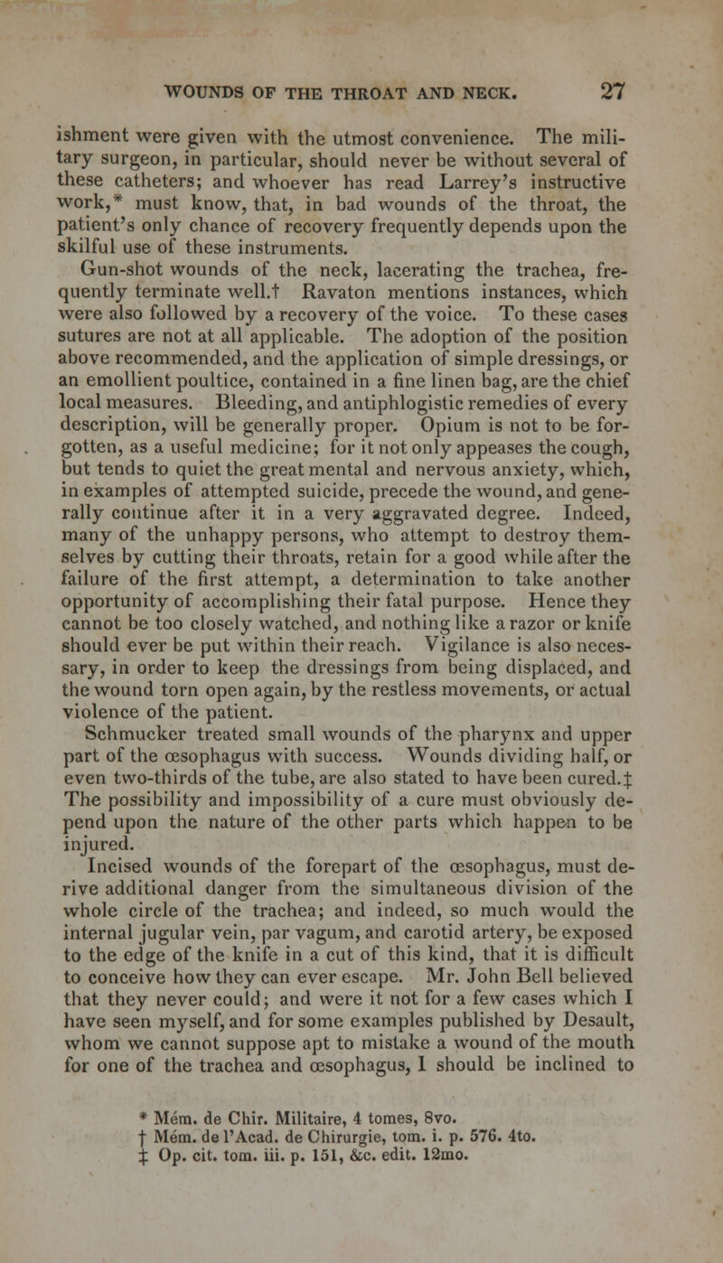 ishment were given with the utmost convenience. The mili- tary surgeon, in particular, should never be without several of these catheters; and whoever has read Larrey's instructive work,* must know, that, in bad wounds of the throat, the patient's only chance of recovery frequently depends upon the skilful use of these instruments. Gun-shot wounds of the neck, lacerating the trachea., fre- quently terminate well.t Ravaton mentions instances, which were also followed by a recovery of the voice. To these cases sutures are not at all applicable. The adoption of the position above recommended, and the application of simple dressings, or an emollient poultice, contained in a fine linen bag, are the chief local measures. Bleeding, and antiphlogistic remedies of every description, will be generally proper. Opium is not to be for- gotten, as a useful medicine; for it not only appeases the cough, but tends to quiet the great mental and nervous anxiety, which, in examples of attempted suicide, precede the wound, and gene- rally continue after it in a very aggravated degree. Indeed, many of the unhappy persons, who attempt to destroy them- selves by cutting their throats, retain for a good while after the failure of the first attempt, a determination to take another opportunity of accomplishing their fatal purpose. Hence they cannot be too closely watched, and nothing like a razor or knife should ever be put within their reach. Vigilance is also neces- sary, in order to keep the dressings from being displaced, and the wound torn open again, by the restless movements, or actual violence of the patient. Schmucker treated small wounds of the pharynx and upper part of the oesophagus with success. Wounds dividing half, or even two-thirds of the tube, are also stated to have been cured.J The possibility and impossibility of a cure must obviously de- pend upon the nature of the other parts which happen to be injured. Incised wounds of the forepart of the oesophagus, must de- rive additional danger from the simultaneous division of the whole circle of the trachea; and indeed, so much would the internal jugular vein, par vagum, and carotid artery, be exposed to the edge of the knife in a cut of this kind, that it is difficult to conceive how they can ever escape. Mr. John Bell believed that they never could; and were it not for a few cases which I have seen myself, and for some examples published by Desault, whom we cannot suppose apt to mistake a wound of the mouth for one of the trachea and oesophagus, 1 should be inclined to * Mem. de Chir. Militaire, 4 tomes, 8vo. f Mem. de l'Acad. de Chirurgie, torn. i. p. 576. 4to. % Op. cit. torn. iii. p. 151, &c. edit. 12mo.