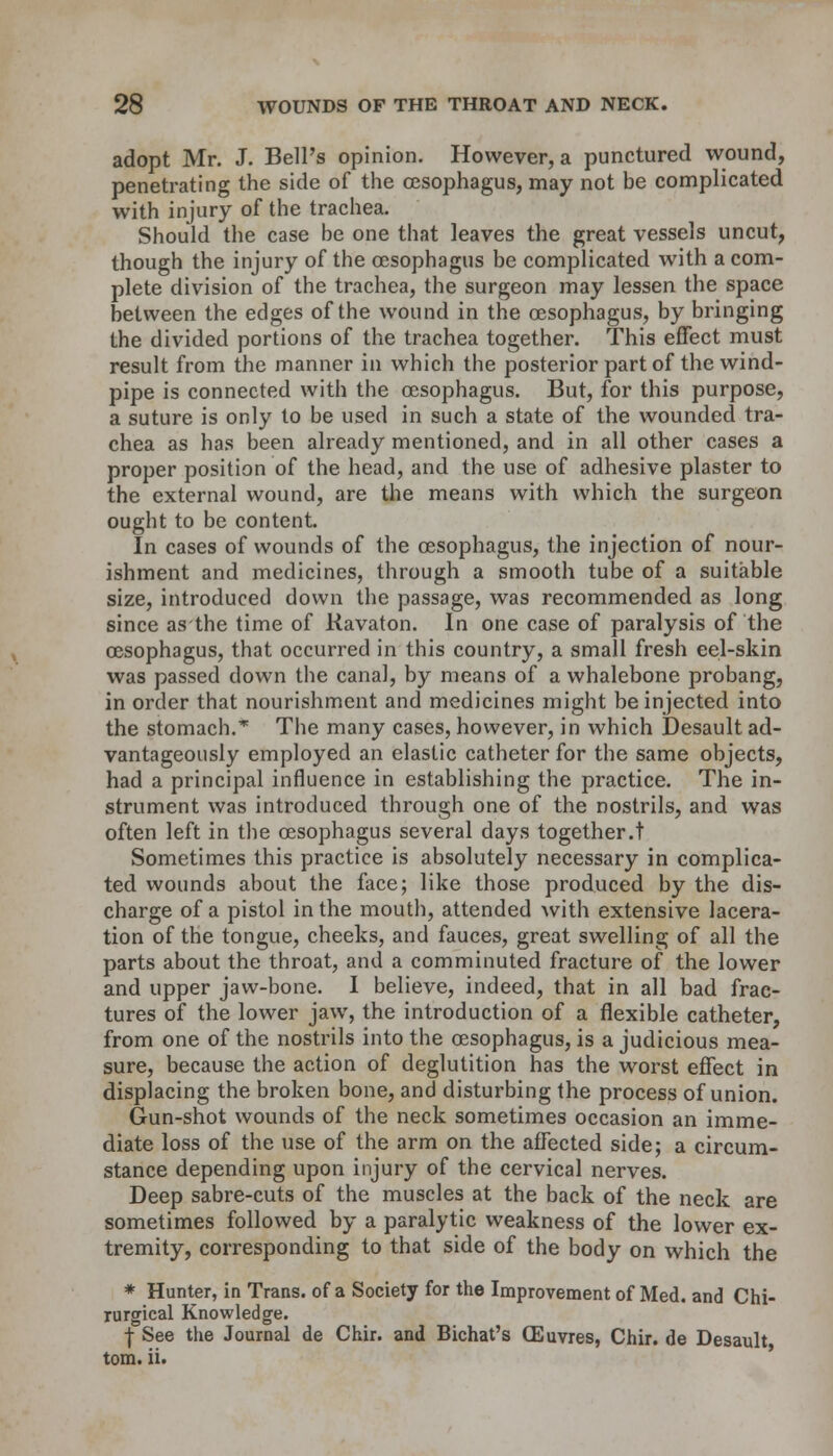 adopt Mr. J. Bell's opinion. However, a punctured wound, penetrating the side of the oesophagus, may not be complicated with injury of the trachea. Should the case be one that leaves the great vessels uncut, though the injury of the oesophagus be complicated with a com- plete division of the trachea, the surgeon may lessen the space between the edges of the wound in the oesophagus, by bringing the divided portions of the trachea together. This effect must result from the manner in which the posterior part of the wind- pipe is connected with the oesophagus. But, for this purpose, a suture is only to be used in such a state of the wounded tra- chea as has been already mentioned, and in all other cases a proper position of the head, and the use of adhesive plaster to the external wound, are the means with which the surgeon ought to be content. In cases of wounds of the oesophagus, the injection of nour- ishment and medicines, through a smooth tube of a suitable size, introduced down the passage, was recommended as long since as the time of Kavaton. In one case of paralysis of the oesophagus, that occurred in this country, a small fresh eel-skin was passed down the canal, by means of a whalebone probang, in order that nourishment and medicines might be injected into the stomach.* The many cases, however, in which Desault ad- vantageously employed an elastic catheter for the same objects, had a principal influence in establishing the practice. The in- strument was introduced through one of the nostrils, and was often left in the oesophagus several days together.t Sometimes this practice is absolutely necessary in complica- ted wounds about the face; like those produced by the dis- charge of a pistol in the mouth, attended Avith extensive lacera- tion of the tongue, cheeks, and fauces, great swelling of all the parts about the throat, and a comminuted fracture of the lower and upper jaw-bone. I believe, indeed, that in all bad frac- tures of the lower jaw, the introduction of a flexible catheter, from one of the nostrils into the oesophagus, is a judicious mea- sure, because the action of deglutition has the worst effect in displacing the broken bone, and disturbing the process of union. Gun-shot wounds of the neck sometimes occasion an imme- diate loss of the use of the arm on the affected side; a circum- stance depending upon injury of the cervical nerves. Deep sabre-cuts of the muscles at the back of the neck are sometimes followed by a paralytic weakness of the lower ex- tremity, corresponding to that side of the body on which the * Hunter, in Trans, of a Society for the Improvement of Med. and Chi- rurgical Knowledge. ■J- See the Journal de Chir. and Bichat's (Euvres, Chir. de Desault torn. ii.