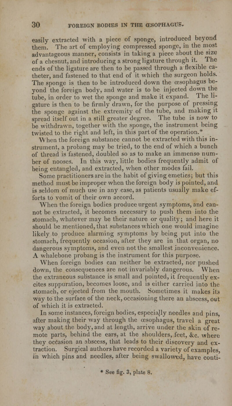 easily extracted with a piece of sponge, introduced beyond them. The art of employing compressed sponge, in the most advantageous manner, consists in taking a piece about the size of a chesnut, and introducing a strong ligature through it. The ends of the ligature are then to be passed through a flexible ca- theter, and fastened to that end of it which the surgeon holds. The sponge is then to be introduced down the oesophagus be- yond the foreign body, and water is to be injected down the tube, in order to wet the sponge and make it expand. The li- gature is then to be firmly drawn, for the purpose of pressing the sponge against the extremity of the tube, and making it spread itself out in a still greater degree. The tube is now to be withdrawn, together with the sponge, the instrument being twisted to the right and left, in this part of the operation.* When the foreign substance cannot be extracted with this in- strument, a probang may be tried, to the end of which a bunch of thread is fastened, doubled so as to make an immense num- ber of nooses. In this way, little bodies frequently admit of being entangled, and extracted, when other modes fail. Some practitioners arc in the habit of giving emetics; but this method must be improper when the foreign body is pointed, and is seldom of much use in any case, as patients usually make ef- forts to vomit of their own accord. When the foreign bodies produce urgent symptoms, and can- not be extracted, it becomes necessary to push them into the stomach, whatever may be their nature or quality; and here it should be mentioned, that substances which one would imagine likely to produce alarming symptoms by being put into the stomach, frequently occasion, after they are in that organ, no dangerous symptoms, and even not the smallest inconvenience. A whalebone probang is the instrument for this purpose. When foreign bodies can neither be extracted, nor pushed down, the consequences are not invariably dangerous. When the extraneous substance is small and pointed, it frequently ex- cites suppuration, becomes loose, and is either carried into the stomach, or ejected from the mouth. Sometimes it makes its way to the surface of the neck, occasioning there an abscess, out of which it is extracted. In some instances, foreign bodies, especially needles and pins, after making their way through the oesophagus, travel a great way about the body, and at length, arrive under the skin of re- mote parts, behind the ears, at the shoulders, feet, &c. where they occasion an abscess, that leads to their discovery and ex- traction. Surgical authors have recorded a variety of examples, in which pins and needles, after being swallowed, have conti- * See fig. 3, plate 8.