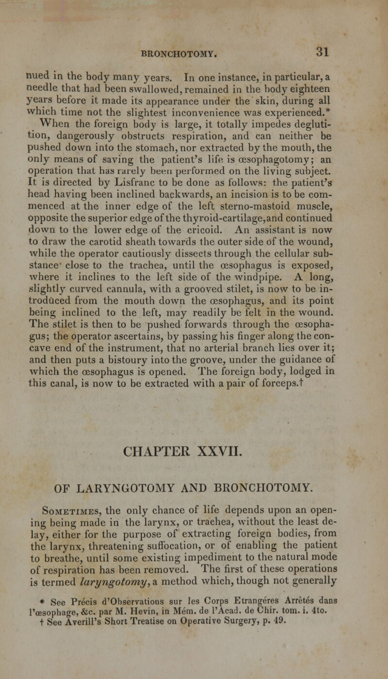nued in the body many years. In one instance, in particular, a needle that had been swallowed, remained in the body eighteen years before it made its appearance under the skin, during all which time not the slightest inconvenience was experienced.* When the foreign body is large, it totally impedes degluti- tion, dangerously obstructs respiration, and can neither be pushed down into the stomach, nor extracted by the mouth, the only means of saving the patient's life is cesophagotomy; an operation that has rarely been performed on the living subject. It is directed by Lisfranc to be done as follows: the patient's head having been inclined backwards, an incision is to be com- menced at the inner edge of the left sterno-mastoid muscle, opposite the superior edge of the thyroid-cartilage,and continued down to the lower edge of the cricoid. An assistant is now to draw the carotid sheath towards the outer side of the wound, while the operator cautiously dissects through the cellular sub- stance1 close to the trachea, until the oesophagus is exposed, where it inclines to the left side of the windpipe. A long, slightly curved cannula, with a grooved stilet, is now to be in- troduced from the mouth down the oesophagus, and its point being inclined to the left, may readily be felt in the wound. The stilet is then to be pushed forwards through the oesopha- gus; the operator ascertains, by passing his finger along the con- cave end of the instrument, that no arterial branch lies over it; and then puts a bistoury into the groove, under the guidance of which the oesophagus is opened. The foreign body, lodged in this canal, is now to be extracted with a pair of forceps.t CHAPTER XXVII. OF LARYNGOTOMY AND BRONCHOTOMY. Sometimes, the only chance of life depends upon an open- ing being made in the larynx, or trachea, without the least de- lay, either for the purpose of extracting foreign bodies, from the larynx, threatening suffocation, or of enabling the patient to breathe, until some existing impediment to the natural mode of respiration has been removed. The first of these operations is termed laryngotomy, a method which, though not generally * See Precis d'Observations sur les Corps Etrangeres Arretes dans l'cesophage, &c. par M. Hevin, in Mem. de l'Acad. de Chir. torn. i. 4to. t See AverilPs Short Treatise on Operative Surgery, p. 49.