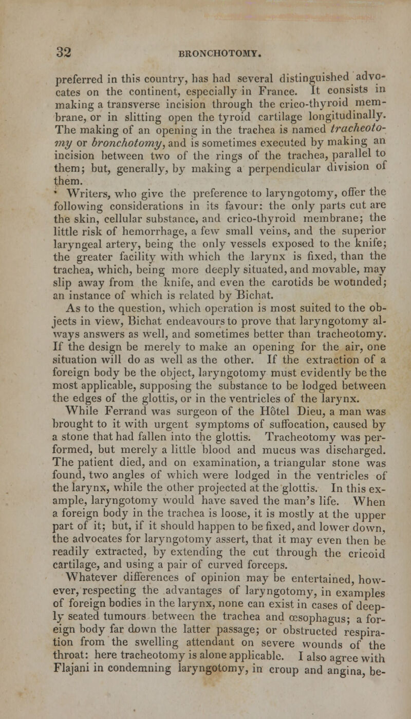 preferred in this country, has had several distinguished advo- cates on the continent, especially in France. It consists in making a transverse incision through the crico-thyroid mem- brane, or in slitting open the tyroid cartilage longitudinally. The making of an opening in the trachea is named tracheoto- my or bronchotomy, and is sometimes executed by making an incision between two of the rings of the trachea, parallel to them; but, generally, b}- making a perpendicular division of them. • Writers, who give the preference to laryngotomy, offer the following considerations in its favour: the only parts cut are the skin, cellular substance, and crico-thyroid membrane; the little risk of hemorrhage, a few small veins, and the superior laryngeal artery, being the only vessels exposed to the knife; the greater facility with which the larynx is fixed, than the trachea, which, being more deeply situated, and movable, may slip away from the knife, and even the carotids be wounded; an instance of which is related by Bichnt. As to the question, which operation is most suited to the ob- jects in view, Bichat endeavours to prove that laryngotomy al- ways answers as well, and sometimes better than tracheotomy. If the design be merely to make an opening for the air, one situation will do as well as the other. If the extraction of a foreign body be the object, laryngotomy must evidently be the most applicable, supposing the substance to be lodged between the edges of the glottis, or in the ventricles of the larynx. While Ferrand was surgeon of the Hotel Dieu, a man was brought to it with urgent symptoms of suffocation, caused by a stone that had fallen into the glottis. Tracheotomy was per- formed, but merely a little blood and mucus was discharged. The patient died, and on examination, a triangular stone was found, two angles of which were lodged in the ventricles of the larynx, while the other projected at the glottis. In this ex- ample, laryngotomy would have saved the man's life. When a foreign body in the trachea is loose, it is mostly at the upper part of it; but, if it should happen to be fixed, and lower down, the advocates for laryngotomy assert, that it may even then be readily extracted, by extending the cut through the cricoid cartilage, and using a pair of curved forceps. Whatever differences of opinion may be entertained how- ever, respecting the advantages of laryngotomy, in examples of foreign bodies in the larynx, none can exist in cases of deep- ly seated tumours between the trachea and oesophagus; a for- eign body far down the latter passage; or obstructed respira- tion from the swelling attendant on severe wounds of the throat: here tracheotomy is alone applicable. I also agree with Flajani in condemning laryngotomy, in croup and angina, be-