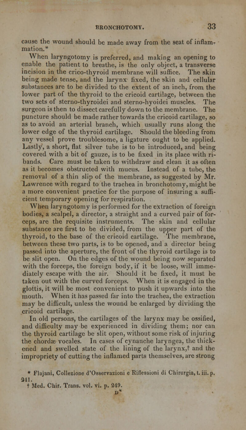 cause the wound should be made away from the seat of inflam- mation.* When laryngotomy is preferred, and making an opening to enable the patient to breathe, is the only object, a transverse incision in the crico-thyroid membrane will suffice. The skin being made tense, and the larynx fixed, the skin and cellular substances are to be divided to the extent of an inch, from the lower part of the thyroid to the cricoid cartilage, between the two sets of sterno-thyroidei and sterno-hyoidei muscles. The surgeon is then to dissect carefully down to the membrane. The puncture should be made rather towards the cricoid cartilage, so as to avoid an arterial branch, which usually runs along the lower edge of the thyroid cartilage. Should the bleeding from any vessel prove troublesome, a ligature ought to be applied. Lastly, a short, flat silver tube is to be introduced, and being covered with a bit of gauze, is to be fixed in its place with ri- bands. Care must be taken to withdraw and clean it as often as it becomes obstructed with mucus. Instead of a tube, the removal of a thin slip of the membrane, as suggested by Mr. Xawrence with regard to the trachea in bronchotomy, might be a more convenient practice for the purpose of insuring a suffi- cient temporary opening for respiration. When laryngotomy is performed for the extraction of foreign bodies, a scalpel, a director, a straight and a curved pair of for- ceps, are the requisite instruments. The skin and cellular substance are first to be divided, from the upper part of the thyroid, to the base of the cricoid cartilage. The membrane, between these two parts, is to be opened, and a director being passed into the aperture, the front of the thyroid cartilage is to be slit open. On the edges of the wound being now separated with the forceps, the foreign body, if it be loose, will imme- diately escape with the air. Should it be fixed, it must be taken out with the curved forceps. When it is engaged in the glottis, it will be most convenient to push it upwards into the mouth. When it has passed far into the trachea, the extraction may be difficult, unless the wound be enlarged by dividing the cricoid cartilage. In old persons, the cartilages of the larynx may be ossified, and difficulty may be experienced in dividing them; nor can the thyroid cartilage be slit open, without some risk of injuring the chordae vocales. In cases of cynanche laryngea, the thick- ened and swelled state of the lining of the larynx,t and the impropriety of cutting the inflamed parts themselves, are strong * Flajani, Collezione d'Osservazioni e Riflessioni di Chirurgia, t. iii. p. 341. t Med. Chir. Trans, vol. vi. p. 249.