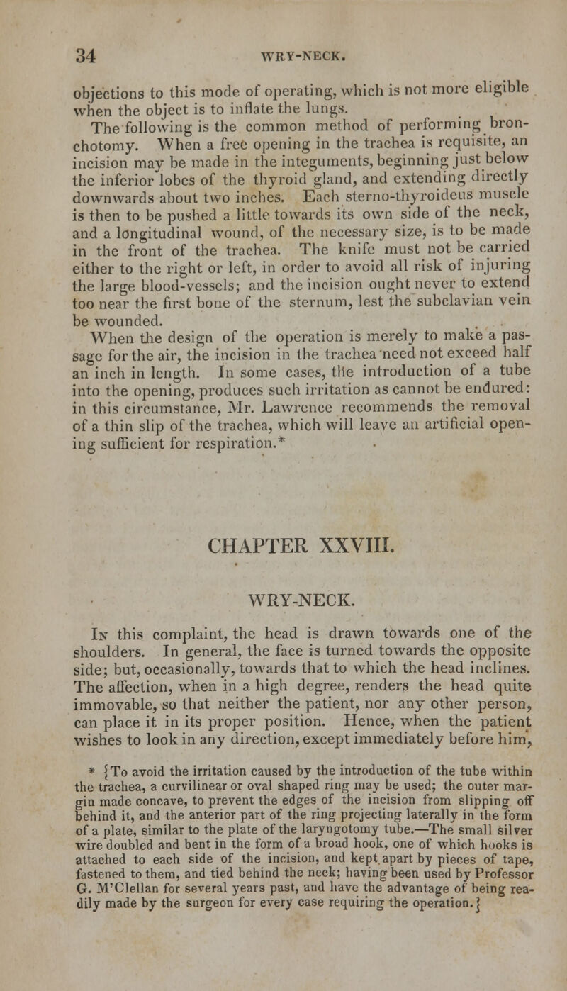 objections to this mode of operating, which is not more eligible when the object is to inflate the lungs. The following is the common method of performing bron- chotomy. When a free opening in the trachea is requisite, an incision may be made in the integuments, beginning just below the inferior lobes of the thyroid gland, and extending directly downwards about two inches. Each sterno-thyroideus muscle is then to be pushed a little towards its own side of the neck, and a longitudinal wound, of the necessary size, is to be made in the front of the trachea. The knife must not be carried either to the right or left, in order to avoid all risk of injuring the large blood-vessels; and the incision ought never to extend too near the first bone of the sternum, lest the subclavian vein be wounded. When the design of the operation is merely to make a pas- sage for the air, the incision in the trachea need not exceed half an inch in length. In some cases, the introduction of a tube into the opening, produces such irritation as cannot be endured: in this circumstance, Mr. Lawrence recommends the removal of a thin slip of the trachea, which will leave an artificial open- ing sufficient for respiration.* CHAPTER XXVIII. W^RY-NECK. In this complaint, the head is drawn towards one of the shoulders. In general, the face is turned towards the opposite side; but, occasionally, towards that to which the head inclines. The affection, when in a high degree, renders the head quite immovable, so that neither the patient, nor any other person, can place it in its proper position. Hence, when the patient wishes to look in any direction, except immediately before him', * {To avoid the irritation caused by the introduction of the tube within the trachea, a curvilinear or oval shaped ring may be used; the outer mar- gin made concave, to prevent the edges of the incision from slipping off behind it, and the anterior part of the ring projecting laterally in the form of a plate, similar to the plate of the laryngotomy tube.—The small silver wire doubled and bent in the form of a broad hook, one of which hooks is attached to each side of the incision, and kept.apart by pieces of tape, fastened to them, and tied behind the neck; having been used by Professor G. M'Clellan for several years past, and have the advantage of being rea- dily made by the surgeon for every case requiring the operation.]