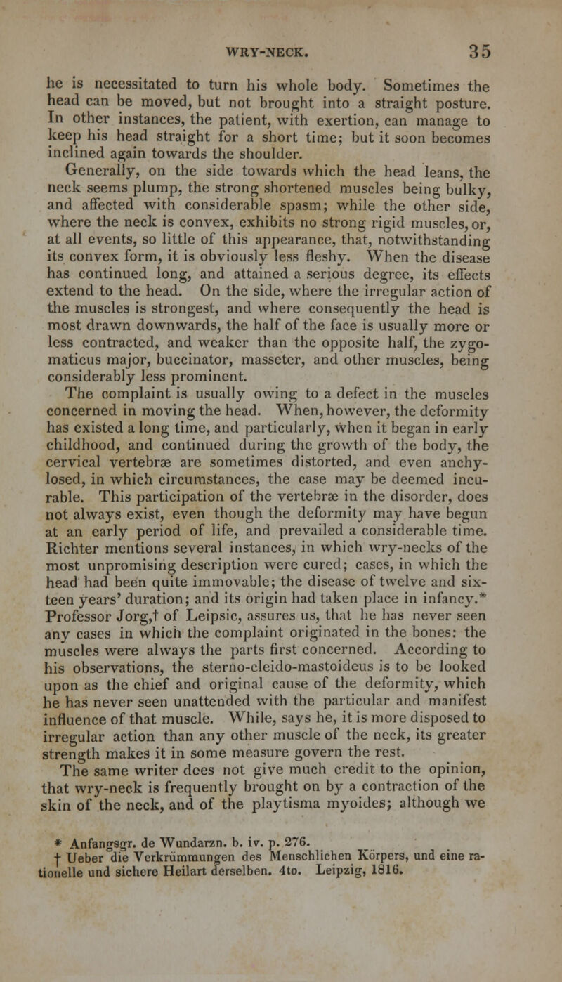 he is necessitated to turn his whole body. Sometimes the head can be moved, but not brought into a straight posture. In other instances, the patient, with exertion, can manage to keep his head straight for a short time; but it soon becomes inclined again towards the shoulder. Generally, on the side towards which the head leans, the neck seems plump, the strong shortened muscles being bulky, and affected with considerable spasm; while the other side, where the neck is convex, exhibits no strong rigid muscles, or, at all events, so little of this appearance, that, notwithstanding its convex form, it is obviously less fleshy. When the disease has continued long, and attained a serious degree, its effects extend to the head. On the side, where the irregular action of the muscles is strongest, and where consequently the head is most drawn downwards, the half of the face is usually more or less contracted, and weaker than the opposite half, the zygo- matics major, buccinator, masseter, and other muscles, being considerably less prominent. The complaint is usually owing to a defect in the muscles concerned in moving the head. When, however, the deformity has existed a long time, and particularly, When it began in early childhood, and continued during the growth of the body, the cervical vertebrae are sometimes distorted, and even anchy- losed, in which circumstances, the case may be deemed incu- rable. This participation of the vertebras in the disorder, does not always exist, even though the deformity may have begun at an early period of life, and prevailed a considerable time. Richter mentions several instances, in which wry-necks of the most unpromising description were cured; cases, in which the head had been quite immovable; the disease of twelve and six- teen years' duration; and its origin had taken place in infancy.* Professor Jorg,t of Leipsic, assures us, that he has never seen any cases in which the complaint originated in the bones: the muscles were always the parts first concerned. According to his observations, the sterno-cleido-mastoideus is to be looked upon as the chief and original cause of the deformity, which he has never seen unattended with the particular and manifest influence of that muscle. While, says he, it is more disposed to irregular action than any other muscle of the neck, its greater strength makes it in some measure govern the rest. The same writer does not give much credit to the opinion, that wry-neck is frequently brought on by a contraction of the skin of the neck, and of the playtisma myoides; although we * Anfangsgr. de Wundarzn. b. iv. p. 276. f Ueber die Verkrummungen des Menschlichen Korpers, und eine ra- tionelle und sichere Heilart derselben. 4to. Leipzig, 1816.