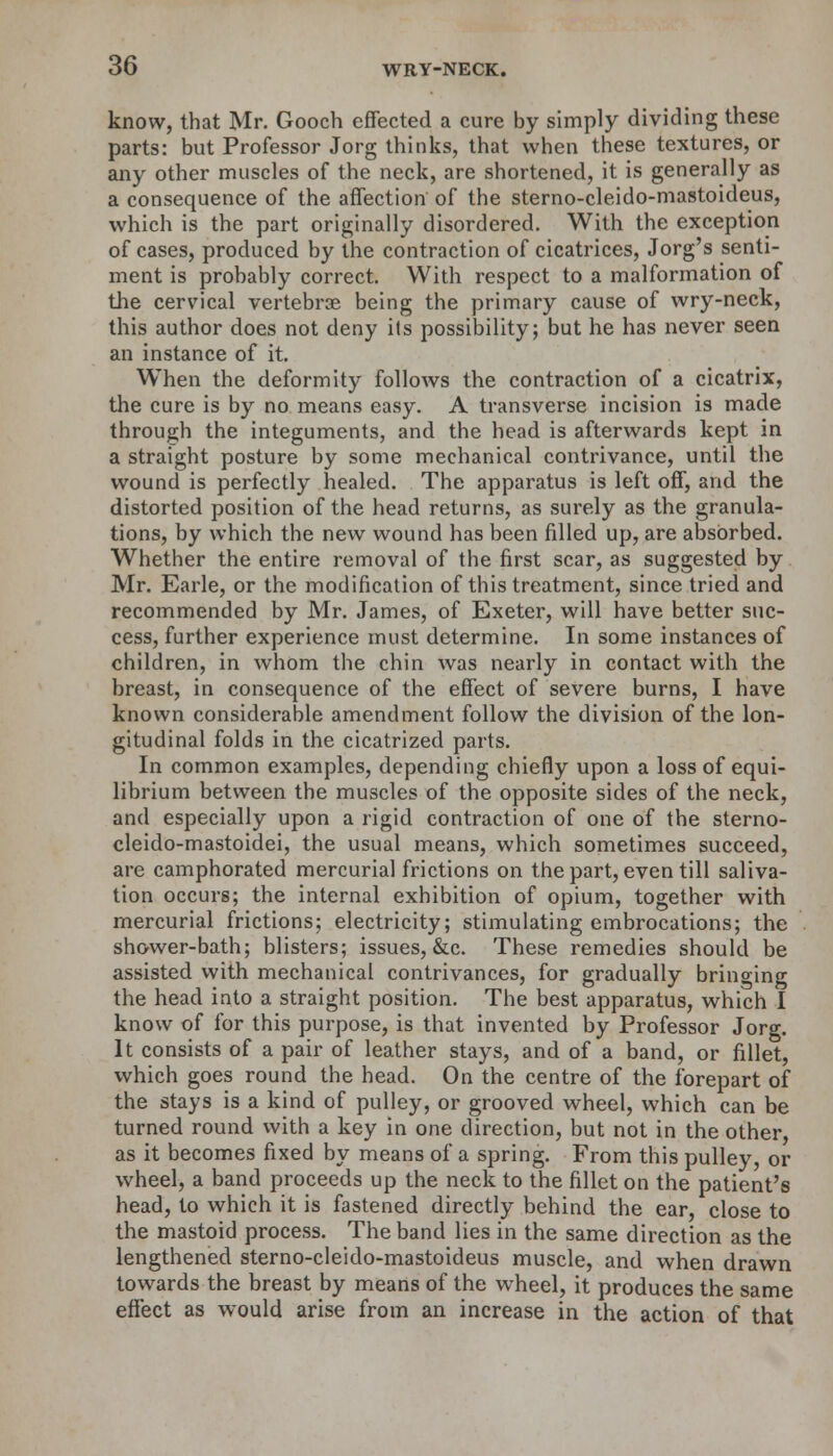 know, that Mr. Gooch effected a cure by simply dividing these parts: but Professor Jorg thinks, that when these textures, or any other muscles of the neck, are shortened, it is generally as a consequence of the affection of the sterno-cleido-mastoideus, which is the part originally disordered. With the exception of cases, produced by the contraction of cicatrices, Jorg's senti- ment is probably correct. With respect to a malformation of the cervical vertebrae being the primary cause of wry-neck, this author does not deny its possibility; but he has never seen an instance of it. When the deformity follows the contraction of a cicatrix, the cure is by no means easy. A transverse incision is made through the integuments, and the head is afterwards kept in a straight posture by some mechanical contrivance, until the wound is perfectly healed. The apparatus is left off, and the distorted position of the head returns, as surely as the granula- tions, by which the new wound has been filled up, are absorbed. Whether the entire removal of the first scar, as suggested by Mr. Earle, or the modification of this treatment, since tried and recommended by Mr. James, of Exeter, will have better suc- cess, further experience must determine. In some instances of children, in whom the chin was nearly in contact with the breast, in consequence of the effect of severe burns, I have known considerable amendment follow the division of the lon- gitudinal folds in the cicatrized parts. In common examples, depending chiefly upon a loss of equi- librium between the muscles of the opposite sides of the neck, and especially upon a rigid contraction of one of the sterno- cleido-mastoidei, the usual means, which sometimes succeed, are camphorated mercurial frictions on the part, even till saliva- tion occurs; the internal exhibition of opium, together with mercurial frictions; electricity; stimulating embrocations; the shower-bath; blisters; issues, &c. These remedies should be assisted with mechanical contrivances, for gradually bringing the head into a straight position. The best apparatus, which I know of for this purpose, is that invented by Professor Jorg. It consists of a pair of leather stays, and of a band, or fillet, which goes round the head. On the centre of the forepart of the stays is a kind of pulley, or grooved wheel, which can be turned round with a key in one direction, but not in the other, as it becomes fixed by means of a spring. From this pulley or wheel, a band proceeds up the neck to the fillet on the patient's head, to which it is fastened directly behind the ear, close to the mastoid process. The band lies in the same direction as the lengthened sterno-cleido-mastoideus muscle, and when drawn towards the breast by means of the wheel, it produces the same effect as would arise from an increase in the action of that