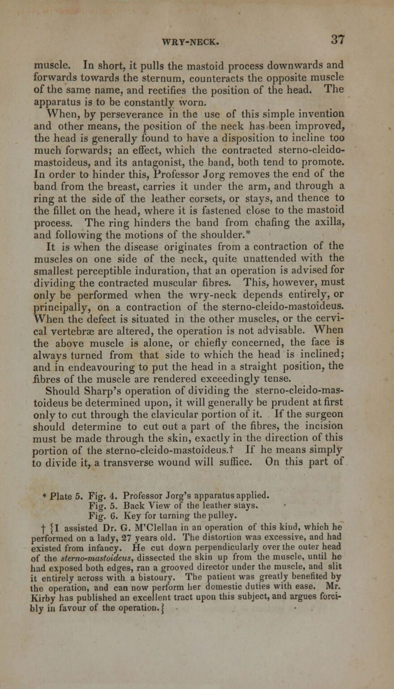 muscle. In short, it pulls the mastoid process downwards and forwards towards the sternum, counteracts the opposite muscle of the same name, and rectifies the position of the head. The apparatus is to be constantly worn. When, by perseverance in the use of this simple invention and other means, the position of the neck has been improved, the head is generally found to have a disposition to incline too much forwards; an effect, which the contracted sterno-cleido- mastoideus, and its antagonist, the band, both tend to promote. In order to hinder this, Professor Jorg removes the end of the band from the breast, carries it under the arm, and through a ring at the side of the leather corsets, or stays, and thence to the fillet on the head, where it is fastened close to the mastoid process. The ring hinders the band from chafing the axilla, and following the motions of the shoulder.* It is when the disease originates from a contraction of the muscles on one side of the neck, quite unattended with the smallest perceptible induration, that an operation is advised for dividing the contracted muscular fibres. This, however, must only be performed when the wry-neck depends entirely, or principally, on a contraction of the sterno-cleido-mastoideus. When the defect is situated in the other muscles, or the cervi- cal vertebrae are altered, the operation is not advisable. When the above muscle is alone, or chiefly concerned, the face is always turned from that side to which the head is inclined; and in endeavouring to put the head in a straight position, the fibres of the muscle are rendered exceedingly tense. Should Sharp's operation of dividing the sterno-cleido-mas- toideus be determined upon, it will generally be prudent at first only to cut through the clavicular portion of it. If the surgeon should determine to cut out a part of the fibres, the incision must be made through the skin, exactly in the direction of this portion of the sterno-cleido-mastoideus.t If he means simply to divide it, a transverse wound will suffice. On this part of * Plate 5. Fig. 4. Professor Jorg's apparatus applied. Fig. 5. Back View of the leather stays. Fig. 6. Key for turning the pulley. | {I assisted Dr. G. M'Clellan in an operation of this kind, which he performed on a lady, 27 years old. The distortion was excessive, and had existed from infancy. He cut down perpendicularly over the outer head of the sterno-mastoideus, dissected the skin up from the muscle, until he had exposed both edges, ran a grooved director under the muscle, and slit it entirely across with a bistoury. The patient was greatly benefited by the operation, and can now perform her domestic duties with ease. Mr. Kirby has published an excellent tract upon this subject, and argues forci- bly in favour of the operation.]