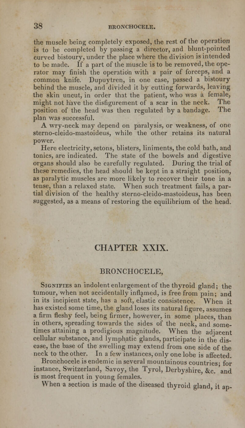 the muscle being completely exposed, the rest of the operation is to be completed by passing a director, and blunt-pointed curved bistoury, under the place where the division is intended to be made. If a part of the muscle is to be removed, the ope- rator may finish the operation with a pair of forceps, and a common knife. Dupuytren, in one case, passed a bistoury behind the muscle, and divided it by cutting forwards, leaving the skin uncut, in order that the patient, who was a female, might not have the disfigurement of a scar in the neck. The position of the head was then regulated by a bandage. The plan was successful. A wry-neck may depend on paralysis, or weakness, of one sterno-cleido-mastoideus, while the other retains its natural power. Here electricity, setons, blisters, liniments, the cold bath, and tonics, are indicated. The state of the bowels and digestive organs should also be carefully regulated. During the trial of these remedies, the head should be kept in a straight position, as paralytic muscles are more likely to recover their tone in a tense, than a relaxed state. When such treatment fails, a par- tial division of the healthy sterno-cleido-mastoideus, has been suggested, as a means of restoring the equilibrium of the head. CHAPTER XXIX. BRONCHOCELE, Signifies an indolent enlargement of the thyroid gland; the tumour, when not accidentally inflamed, is free from pain; and in its incipient state, has a soft, elastic consistence. When it has existed some time, the gland loses its natural figure, assumes a firm fleshy feel, being firmer, however, in some places, than in others, spreading towards the sides of the neck, and some- times attaining a prodigious magnitude. When the adjacent cellular substance, and lymphatic glands, participate in the dis- ease, the base of the swelling may extend from one side of the neck to the other. In a few instances, only one lobe is affected. Bronchocele is endemic in several mountainous countries- for instance, Switzerland, Savoy, the Tyrol, Derbyshire &c. and is most frequent in young females. When a section is made of the diseased thyroid gland it an-