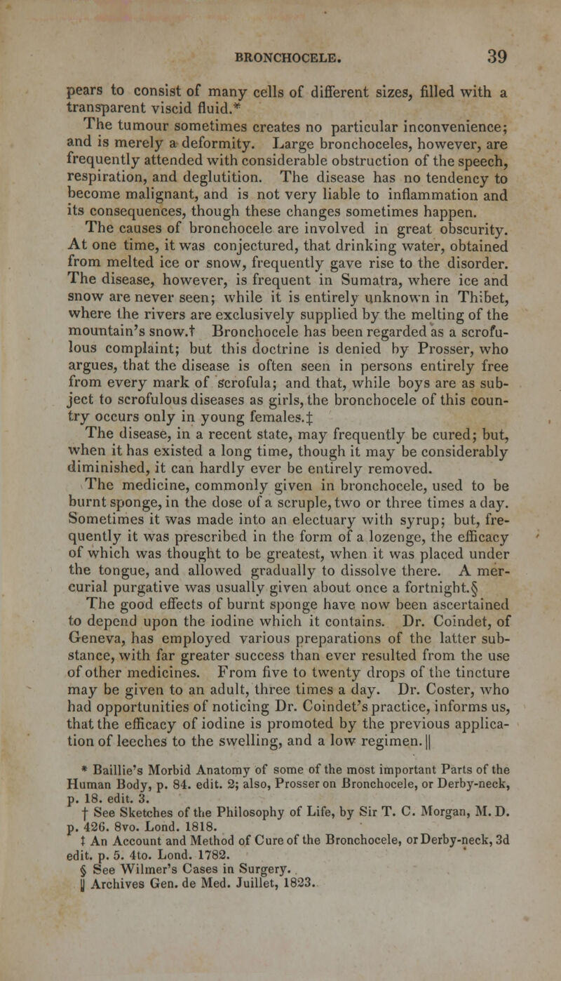 pears to consist of many cells of different sizes, filled with a transparent viscid fluid.* The tumour sometimes creates no particular inconvenience; and is merely a deformity. Large bronchoceles, however, are frequently attended with considerable obstruction of the speech, respiration, and deglutition. The disease has no tendency to become malignant, and is not very liable to inflammation and its consequences, though these changes sometimes happen. The causes of bronchocele are involved in great obscurity. At one time, it was conjectured, that drinking water, obtained from melted ice or snow, frequently gave rise to the disorder. The disease, however, is frequent in Sumatra, where ice and snow are never seen; while it is entirely unknown in Thibet, where the rivers are exclusively supplied by the melting of the mountain's snow.t Bronchocele has been regarded as a scrofu- lous complaint; but this doctrine is denied by Prosser, who argues, that the disease is often seen in persons entirely free from every mark of scrofula; and that, while boys are as sub- ject to scrofulous diseases as girls, the bronchocele of this coun- try occurs only in young females.^ The disease, in a recent state, may frequently be cured; but, when it has existed a long time, though it may be considerably diminished, it can hardly ever be entirely removed. The medicine, commonly given in bronchocele, used to be burnt sponge, in the dose of a scruple, two or three times a day. Sometimes it was made into an electuary with syrup; but, fre- quently it was prescribed in the form of a lozenge, the efficacy of which was thought to be greatest, when it was placed under the tongue, and allowed gradually to dissolve there. A mer- curial purgative was usually given about once a fortnight.§ The good effects of burnt sponge have now been ascertained to depend upon the iodine which it contains. Dr. Coindet, of Geneva, has employed various preparations of the latter sub- stance, with far greater success than ever resulted from the use of other medicines. From five to twenty drops of the tincture may be given to an adult, three times a day. Dr. Coster, who had opportunities of noticing Dr. Coindet's practice, informs us, that the efficacy of iodine is promoted by the previous applica- tion of leeches to the swelling, and a low regimen. || * Baillie's Morbid Anatomy of some of the most important Parts of the Human Body, p. 84. edit. 2; also, Prosser on Bronchocele, or Derby-neck, p. 18. edit. 3. f See Sketches of the Philosophy of Life, by Sir T. C. Morgan, M. D. p. 42G. 8vo. Lond. 1818. X An Account and Method of Cure of the Bronchocele, or Derby-neck, 3d edit. p. 5. 4to. Lond. 1782. § See Wilmer's Cases in Surgery. || Archives Gen. de Med. Juillet, 1823.