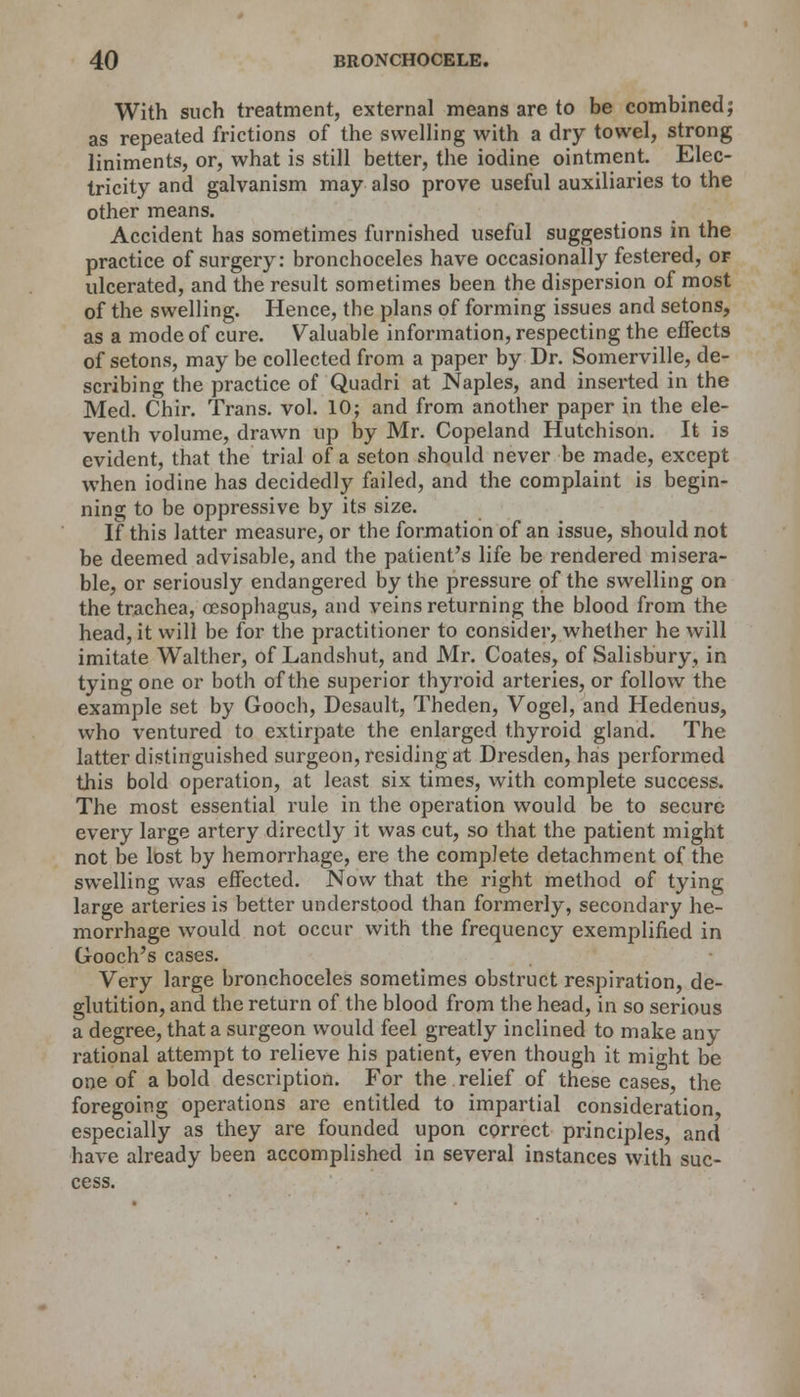 With such treatment, external means are to be combined; as repeated frictions of the swelling with a dry towel, strong liniments, or, what is still better, the iodine ointment. Elec- tricity and galvanism may also prove useful auxiliaries to the other means. Accident has sometimes furnished useful suggestions in the practice of surgery: bronchoceles have occasionally festered, or ulcerated, and the result sometimes been the dispersion of most of the swelling. Hence, the plans of forming issues and setons, as a mode of cure. Valuable information, respecting the effects of setons, may be collected from a paper by Dr. Somerville, de- scribing the practice of Quadri at Naples, and inserted in the Med. Chir. Trans, vol. 10; and from another paper in the ele- venth volume, drawn up by Mr. Copeland Hutchison. It is evident, that the trial of a seton should never be made, except when iodine has decidedly failed, and the complaint is begin- ning to be oppressive by its size. If this latter measure, or the formation of an issue, should not be deemed advisable, and the patient's life be rendered misera- ble, or seriously endangered by the pressure of the swelling on the trachea, oesophagus, and veins returning the blood from the head, it will be for the practitioner to consider, whether he will imitate Walther, of Landshut, and Mr. Coates, of Salisbury, in tying one or both of the superior thyroid arteries, or follow the example set by Gooch, Desault, Theden, Vogel, and Hedenus, who ventured to extirpate the enlarged thyroid gland. The latter distinguished surgeon, residing at Dresden, has performed this bold operation, at least six times, with complete success. The most essential rule in the operation would be to secure every large artery directly it was cut, so that the patient might not be lost by hemorrhage, ere the complete detachment of the swelling was effected. Now that the right method of tying large arteries is better understood than formerly, secondary he- morrhage would not occur with the frequency exemplified in Gooch's cases. Very large bronchoceles sometimes obstruct respiration, de- glutition, and the return of the blood from the head, in so serious a degree, that a surgeon would feel greatly inclined to make any rational attempt to relieve his patient, even though it might be one of a bold description. For the relief of these cases, the foregoing operations are entitled to impartial consideration, especially as they are founded upon correct principles, and have already been accomplished in several instances with suc- cess.