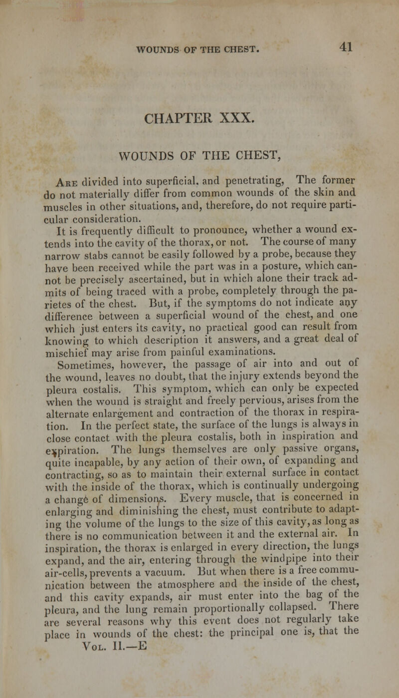 CHAPTER XXX. WOUNDS OF THE CHEST, Are divided into superficial, and penetrating, The former do not materially differ from common wounds of the skin and muscles in other situations, and, therefore, do not require parti- cular consideration. It is frequently difficult to pronounce, whether a wound ex- tends into the cavity of the thorax, or not. The course of many narrow stabs cannot be easily followed by a probe, because they have been received while the part was in a posture, which can- not be precisely ascertained, but in which alone their track ad- mits of being traced with a probe, completely through the pa- rietes of the chest. But, if the symptoms do not indicate any difference between a superficial wound of the chest, and one which just enters its cavity, no practical good can result from knowing to which description it answers, and a great deal of mischief may arise from painful examinations. Sometimes, however, the passage of air into and out of the wound, leaves no doubt, that the injury extends beyond the pleura costalis. This symptom, which can only be expected when the wound is straight and freely pervious, arises from the alternate enlargement and contraction of the thorax in respira- tion. In the perfect state, the surface of the lungs is always in close contact with the pleura costalis, both in inspiration and expiration. The lungs themselves are only passive organs, quite incapable, by any action of their own, of expanding and contracting, so as to maintain their external surface in contact with the inside of the thorax, which is continually undergoing a change of dimensions. Every muscle, that is concerned in enlarging and diminishing the chest, must contribute to adapt- ing the volume of the lungs to the size of this cavity, as long as there is no communication between it and the external air. In inspiration, the thorax is enlarged in every direction, the lungs expand, and the air, entering through the windpipe into their air-cells, prevents a vacuum. But when there is a free commu- nication between the atmosphere and the inside of the chest, and this cavity expands, air must enter into the bag of the pleura, and the lung remain proportionally collapsed. There are several reasons why this event does not regularly take place in wounds of the chest: the principal one is, that the Vol. II.—E