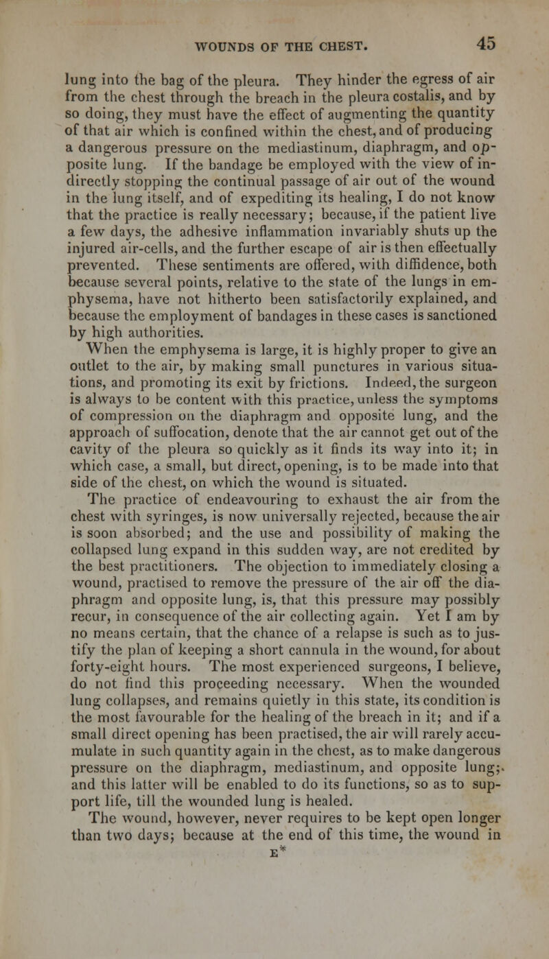 lung into the bag of the pleura. They hinder the egress of air from the chest through the breach in the pleura costalis, and by so doing, they must have the effect of augmenting the quantity of that air which is confined within the chest, and of producing a dangerous pressure on the mediastinum, diaphragm, and op- posite lung. If the bandage be employed with the view of in- directly stopping the continual passage of air out of the wound in the lung itself, and of expediting its healing, I do not know that the practice is really necessary; because, if the patient live a few days, the adhesive inflammation invariably shuts up the injured air-cells, and the further escape of air is then effectually prevented. These sentiments are offered, with diffidence, both because several points, relative to the state of the lungs in em- physema, have not hitherto been satisfactorily explained, and because the employment of bandages in these cases is sanctioned by high authorities. When the emphysema is large, it is highly proper to give an outlet to the air, by making small punctures in various situa- tions, and promoting its exit by frictions. Indeed, the surgeon is always to be content with this practice, unless the symptoms of compression on the diaphragm and opposite lung, and the approach of suffocation, denote that the air cannot get out of the cavity of the pleura so quickly as it finds its way into it; in which case, a small, but direct, opening, is to be made into that side of the chest, on which the wound is situated. The practice of endeavouring to exhaust the air from the chest with syringes, is now universally rejected, because the air is soon absorbed; and the use and possibility of making the collapsed lung expand in this sudden way, are not credited by the best practitioners. The objection to immediately closing a wound, practised to remove the pressure of the air off the dia- phragm and opposite lung, is, that this pressure may possibly recur, in consequence of the air collecting again. Yet I am by no means certain, that the chance of a relapse is such as to jus- tify the plan of keeping a short cannula in the wound, for about forty-eight hours. The most experienced surgeons, I believe, do not find this proceeding necessary. When the wounded lung collapses, and remains quietly in this state, its condition is the most favourable for the healing of the breach in it; and if a small direct opening has been practised, the air will rarely accu- mulate in such quantity again in the chest, as to make dangerous pressure on the diaphragm, mediastinum, and opposite lung;, and this latter will be enabled to do its functions, so as to sup- port life, till the wounded lung is healed. The wound, however, never requires to be kept open longer than two days; because at the end of this time, the wound in