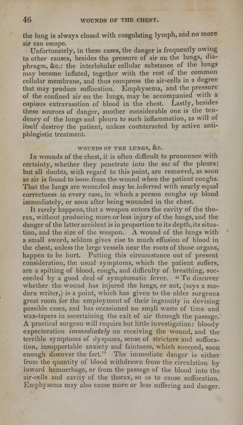 the lung is always closed with coagulating lymph, and no more air can escape. Unfortunately, in these cases, the danger is frequently owing to other causes, besides the pressure of air on the lungs, dia- phragm, &c: the interlobular cellular substance of the lungs may become inflated, together with the rest of the common cellular membrane, and thus compress the air-cells in a degree that may produce suffocation. Emphysema, and the pressure of the confined air on the lungs, may be accompanied with a copious extravasation of blood in the chest. Lastly, besides these sources of danger, another considerable one is the ten- dency of the lungs and pleura to such inflammation, as will of itself destroy the patient, unless counteracted by active anti- phlogistic treatment. WOUNDS OF THE LUNGS, &C In wounds of the chest, it is often difficult to pronounce with certainty, whether they penetrate into the sac of the pleura: but all doubts, with regard to this point, are removed, as soon as air is found to issue from the wound when the patient coughs. That the lungs are wounded may be inferred with nearly equal correctness in every case, in which a person coughs up blood immediately, or soon after being wounded in the chest. It rarely happens, that a weapon enters the cavity of the tho- rax, without producing more or less injury of the lungs, and the danger of the latter accident is in proportion to its depth, its situa- tion, and the size of the weapon. A wound of the lungs with a small sword, seldom gives rise to much effusion of blood in the chest, unless the large vessels near the roots of those organs, happen to be hurt. Putting this circumstance out of present consideration, the usual symptoms, which the patient suffers, are a spitting of blood, cough, and difficulty of breathing, suc- ceeded by a good deal of symptomatic fever.  To discover whether the wound has injured the lungs, or not, (says a mo- dern writer,) is a point, which has given to the older surgeons great room for the employment of their ingenuity in devising possible cases, and has occasioned no small waste of time and wax-tapers in ascertaining the exit of air through the passage. A practical surgeon will require but little investigation: bloody expectoration immediately on receiving the wound, and the terrible symptoms of dyspnoea, sense of stricture and suffoca- tion, insupportable anxiety and faintness, which succeed, soon enough discover the fact. The immediate danger is either from the quantity of blood withdrawn from the circulation by inward hemorrhage, or from the passage of the blood into the air-cells and cavity of the thorax, so as to cause suffocation. Emphysema may also cause more or less suffering and danger.