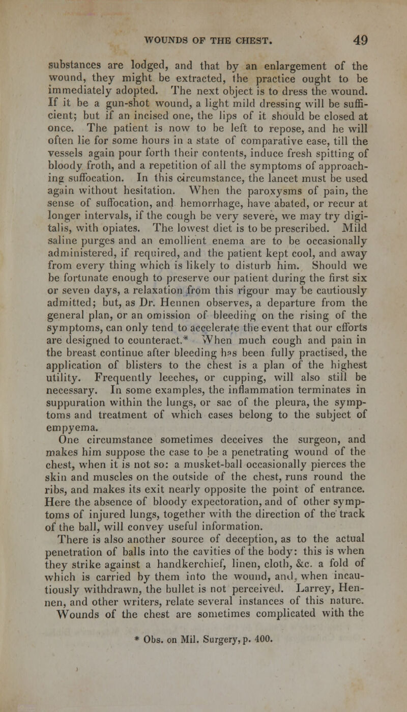 substances are lodged, and that by an enlargement of the wound, they might be extracted, the practice ought to be immediately adopted. The next object is to dress the wound. If it be a gun-shot wound, a light mild dressing will be suffi- cient; but if an incised one, the lips of it should be closed at once. The patient is now to be left to repose, and he will often lie for some hours in a state of comparative ease, till the vessels again pour forth their contents, induce fresh spitting of bloody froth, and a repetition of all the symptoms of approach- ing suffocation. In this circumstance, the lancet must be used again without hesitation. When the paroxysms of pain, the sense of suffocation, and hemorrhage, have abated, or recur at longer intervals, if the cough be very severe, we may try digi- talis, with opiates. The lowest diet is to be prescribed. Mild saline purges and an emollient enema are to be occasionally administered, if required, and the patient kept cool, and away from every thing which is likely to disturb him. Should we be fortunate enough to preserve our patient during the first six or seven days, a relaxation from this rigour may be cautiously admitted; but, as Dr. Heunen observes, a departure from the general plan, or an omission of bleeding on the rising of the symptoms, can only tend to accelerate the event that our efforts are designed to counteract.'* When much cough and pain in the breast continue after bleeding Iips been fully practised, the application of blisters to the chest is a plan of the highest utility. Frequently leeches, or cupping, will also still be necessary. In some examples, the inflammation terminates in suppuration within the lungs, or sac of the pleura, the symp- toms and treatment of which cases belong to the subject of empyema. One circumstance sometimes deceives the surgeon, and makes him suppose the case to be a penetrating wound of the chest, when it is not so: a musket-ball occasionally pierces the skin and muscles on the outside of the chest, runs round the ribs, and makes its exit nearly opposite the point of entrance. Here the absence of bloody expectoration, and of other symp- toms of injured lungs, together with the direction of the track of the ball, will convey useful information. There is also another source of deception, as to the actual penetration of balls into the cavities of the body: this is when they strike against a handkerchief, linen, cloth, &c. a fold of which is carried by them into the wound, atuL when incau- tiously withdrawn, the bullet is not perceived. Larrey, Hen- nen, and other writers, relate several instances of this nature. Wounds of the chest are sometimes complicated with the * Obs. on Mil. Surgery, p. 400.