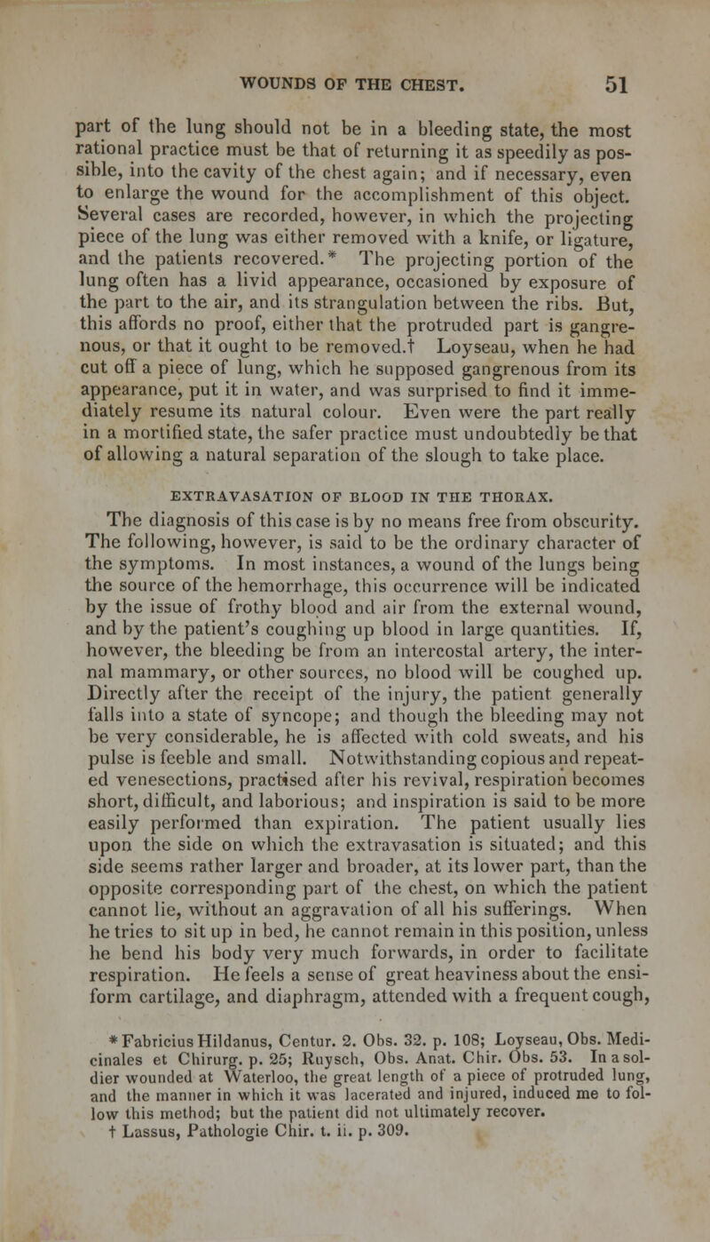 part of the lung should not be in a bleeding state, the most rational practice must be that of returning it as speedily as pos- sible, into the cavity of the chest again; and if necessary, even to enlarge the wound for the accomplishment of this object. Several cases are recorded, however, in which the projecting piece of the lung was either removed with a knife, or ligature, and the patients recovered.* The projecting portion of the lung often has a livid appearance, occasioned by exposure of the part to the air, and its strangulation between the ribs. But, this affords no proof, either that the protruded part is gangre- nous, or that it ought to be removed.! Loyseau, when he had cut off a piece of lung, which he supposed gangrenous from its appearance, put it in water, and was surprised to find it imme- diately resume its natural colour. Even were the part really in a mortified state, the safer practice must undoubtedly be that of allowing a natural separation of the slough to take place. EXTRAVASATION OF BLOOD IN THE THORAX. The diagnosis of this case is by no means free from obscurity. The following, however, is said to be the ordinary character of the symptoms. In most instances, a wound of the lungs being the source of the hemorrhage, this occurrence will be indicated by the issue of frothy blood and air from the external wound, and by the patient's coughing up blood in large quantities. If, however, the bleeding be from an intercostal artery, the inter- nal mammary, or other sources, no blood will be coughed up. Directly after the receipt of the injury, the patient generally falls into a state of syncope; and though the bleeding may not be very considerable, he is affected with cold sweats, and his pulse is feeble and small. Notwithstanding copious and repeat- ed venesections, practised after his revival, respiration becomes short, difficult, and laborious; and inspiration is said to be more easily performed than expiration. The patient usually lies upon the side on which the extravasation is situated; and this side seems rather larger and broader, at its lower part, than the opposite corresponding part of the chest, on which the patient cannot lie, without an aggravation of all his sufferings. When he tries to sit up in bed, he cannot remain in this position, unless he bend his body very much forwards, in order to facilitate respiration. He feels a sense of great heaviness about the ensi- form cartilage, and diaphragm, attended with a frequent cough, ♦FabriciusHildanus, Centur. 2. Obs. 32. p. 108; Loyseau, Obs. Medi- cinales et Chirurg. p. 25; Ruysch, Obs. Anat. Chir. Obs. 53. In a sol- dier wounded at Waterloo, tlie great length of a piece of protruded lung, and the manner in which it was lacerated and injured, induced me to fol- low this method; but the patient did not ultimately recover. t Lassus, Pathologie Chir. t. ii. p. 309.