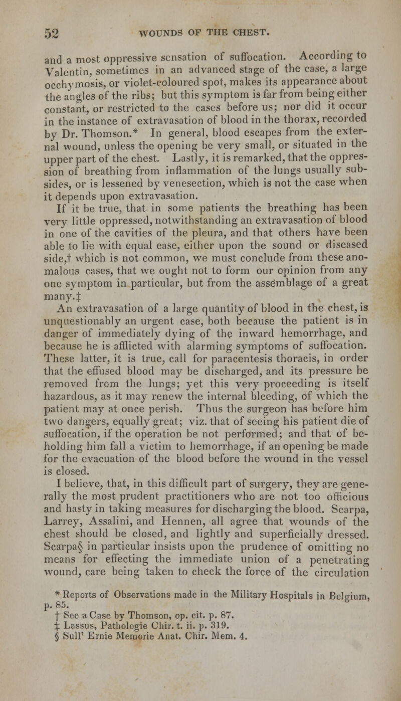 and a most oppressive sensation of suffocation. According to Valentin, sometimes in an advanced stage of the case, a large occhymosis, or violet-coloured spot, makes its appearance about the angles of the ribs; but this symptom is far from being either constant, or restricted to the cases before us; nor did it occur in the instance of extravasation of blood in the thorax, recorded by Dr. Thomson.* In general, blood escapes from the exter- nal wound, unless the opening be very small, or situated in the upper part of the chest. Lastly, it is remarked, that the oppres- sion of breathing from inflammation of the lungs usually sub- sides, or is lessened by venesection, which is not the case when it depends upon extravasation. If it be true, that in some patients the breathing has been very little oppressed, notwithstanding an extravasation of blood in one of the cavities of the pleura, and that others have been able to lie w-ith equal ease, either upon the sound or diseased side,t which is not common, we must conclude from these ano- malous cases, that we ought not to form our opinion from any one symptom in particular, but from the assemblage of a great many.J An extravasation of a large quantity of blood in the chest, is unquestionably an urgent case, both because the patient is in danger of immediately dying of the inward hemorrhage, and because he is afflicted with alarming symptoms of suffocation. These latter, it is true, call for paracentesis thoracis, in order that the effused blood may be discharged, and its pressure be removed from the lungs; yet this very proceeding is itself hazardous, as it may renew the internal bleeding, of which the patient may at once perish. Thus the surgeon has before him two dangers, equally great; viz. that of seeing his patient die of suffocation, if the operation be not performed; and that of be- holding him fall a victim to hemorrhage, if an opening be made for the evacuation of the blood before the wound in the vessel is closed. I believe, that, in this difficult part of surgery, they are gene- rally the most prudent practitioners who are not too officious and hasty in taking measures for discharging the blood. Scarpa, Larrey, Assalini, and Hennen, all agree that wounds of the chest should be closed, and lightly and superficially dressed. Scarpa§ in particular insists upon the prudence of omitting no means for effecting the immediate union of a penetrating wound, care being taken to check the force of the circulation ♦Reports of Observations made in the Military Hospitals in Belgium, p. 85. | See a Case by Thomson, op. cit. p. 87. ^ Lassus, Pathologie Chir. t. ii. p. 319. § Sull' Ernie Memorie Anat. Chir. Mem. 4.