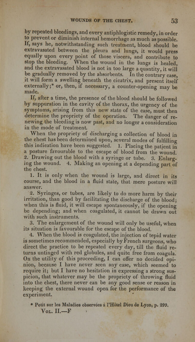 by repeated bleedings, and every antiphlogistic remedy, in order to prevent or diminish internal hemorrhage as much as possible. If, says he, notwithstanding such treatment, blood should be extravasated between the pleura and lungs, it would press equally upon every point of those viscera, and contribute to stop the bleeding. When the wound in the lungs is healed, and the extravasated blood is not in too large a quantity, it will be gradually removed by the absorbents. In the contrary case, it will form a swelling beneath the cicatrix, and present itself externally;* or, then, if necessary, a counter-opening may be made. If, after a time, the presence of the blood should be followed by suppuration in the cavity of the thorax, the urgency of the symptoms, arising from this new state of the case, must then determine the propriety of the operation. The danger of re- newing the bleeding is now past, and no longer a consideration in the mode of treatment. When the propriety of discharging a collection of blood in the chest has been determined upon, several modes of fulfilling this indication have been suggested. 1. Placing the patient in a posture favourable to the escape of blood from the wound. 2. Drawing out the blood with a syringe or tube. 3. Enlarg- ing the wound. 4. Making an opening at a depending part of the chest. 1. It is only when the wound is large, and direct in its course, and the blood in a fluid state, that mere posture will answer. 2. Syringes, or tubes, are likely to do more harm by their irritation, than good by facilitating the discharge of the blood; when this is fluid, it will escape spontaneously, if the opening be depending; and when coagulated, it cannot be drawn out with such instruments. 3. The enlargement of the wound will only be useful, when its situation is favourable for the escape of the blood. 4. When the blood is coagulated, the injection of tepid water is sometimes recommended, especially by French surgeons, who direct the practice to be repeated every day, till the fluid re- turns untinged with red globules, and quite free from coagula. On the utility of this proceeding, I can offer no decided opi- nion, because I have never seen any case, which seemed to require it; but I have no hesitation in expressing a strong sus- picion, that whatever may be the propriety of throwing fluid into the chest, there never can be any good sense or reason in keeping the external wound open for the performance of the experiment. * Petit sur les Maladies observees a l'Hotel Dieu de Lyon, p. 299. Vol. II.—F