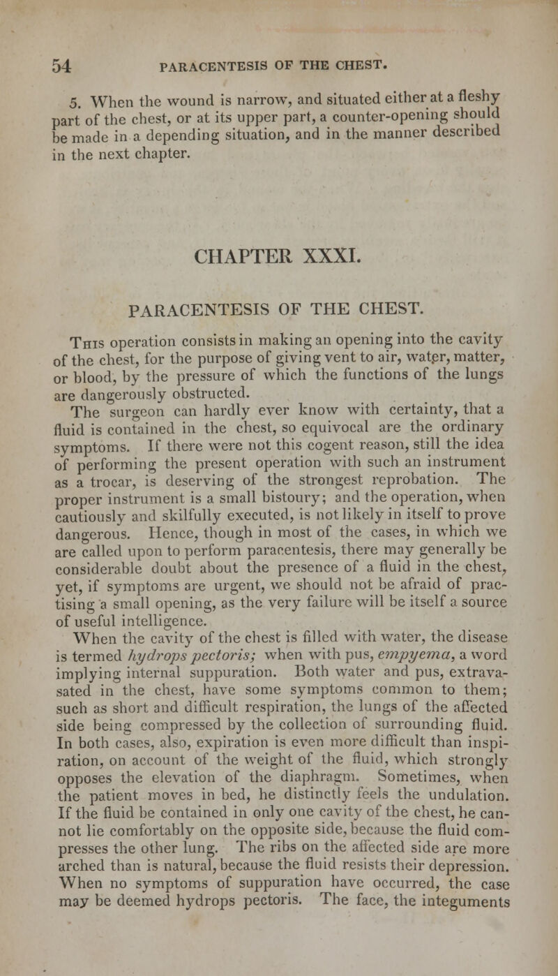 5. When the wound is narrow, and situated either at a fleshy- part of the chest, or at its upper part, a counter-opening should be made in a depending situation, and in the manner described in the next chapter. CHAPTER XXXI. PARACENTESIS OF THE CHEST. This operation consists in making an opening into the cavity of the chest, for the purpose of giving vent to air, water, matter, or blood, by the pressure of which the functions of the lungs are dangerously obstructed. The surgeon can hardly ever know with certainty, that a fluid is contained in the chest, so equivocal are the ordinary symptoms. If there were not this cogent reason, still the idea of performing the present operation with such an instrument as a trocar, is deserving of the strongest reprobation. The proper instrument is a small bistoury; and the operation, when cautiously and skilfully executed, is not likely in itself to prove dangerous. Hence, though in most of the cases, in which we are called upon to perform paracentesis, there may generally be considerable doubt about the presence of a fluid in the chest, yet, if symptoms are urgent, we should not be afraid of prac- tising a small opening, as the very failure will be itself a source of useful intelligence. When the cavity of the chest is filled with water, the disease is termed hydrops pectoris; when with pus, empyema, a word implying internal suppuration. Both water and pus, extrava- sated in the chest, have some symptoms common to them; such as short and difficult respiration, the lungs of the affected side being compressed by the collection of surrounding fluid. In both cases, also, expiration is even more difficult than inspi- ration, on account of the weight of the fluid, which strongly opposes the elevation of the diaphragm. Sometimes, when the patient moves in bed, he distinctly feels the undulation. If the fluid be contained in only one cavity of the chest, he can- not lie comfortably on the opposite side, because the fluid com- presses the other lung. The ribs on the affected side are more arched than is natural, because the fluid resists their depression. When no symptoms of suppuration have occurred, the case may be deemed hydrops pectoris. The face, the integuments