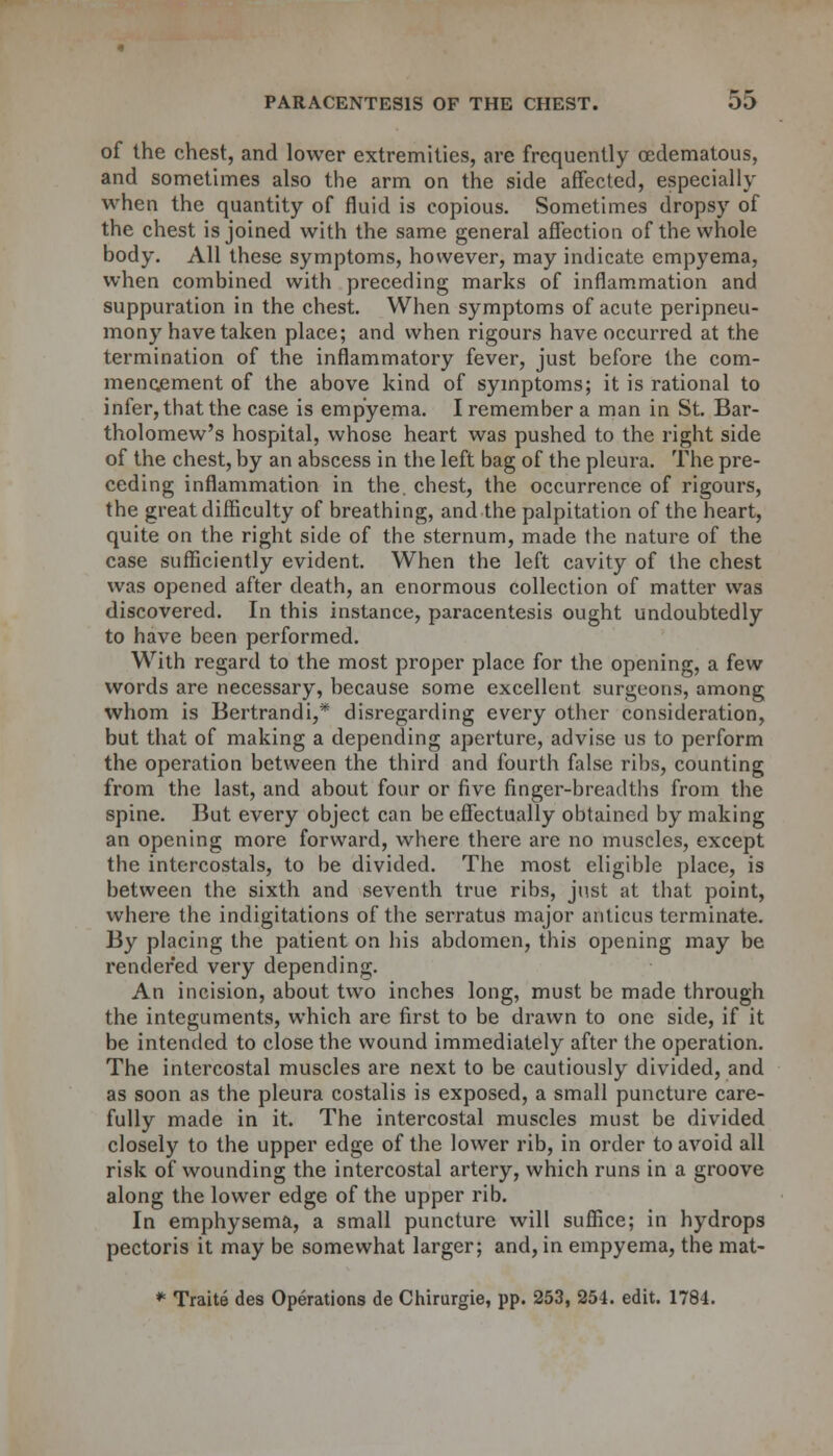 of the chest, and lower extremities, are frequently oedematous, and sometimes also the arm on the side affected, especially when the quantity of fluid is copious. Sometimes dropsy of the chest is joined with the same general affection of the whole body. All these symptoms, however, may indicate empyema, when combined with preceding marks of inflammation and suppuration in the chest. When symptoms of acute peripneu- mony have taken place; and when rigours have occurred at the termination of the inflammatory fever, just before the com- mencement of the above kind of symptoms; it is rational to infer, that the case is empyema. I remember a man in St. Bar- tholomew's hospital, whose heart was pushed to the right side of the chest, by an abscess in the left bag of the pleura. The pre- ceding inflammation in the. chest, the occurrence of rigours, the great difficulty of breathing, and the palpitation of the heart, quite on the right side of the sternum, made the nature of the case sufficiently evident. When the left cavity of the chest was opened after death, an enormous collection of matter was discovered. In this instance, paracentesis ought undoubtedly to have been performed. With regard to the most proper place for the opening, a few words are necessary, because some excellent surgeons, among whom is Bertrandi,* disregarding every other consideration, but that of making a depending aperture, advise us to perform the operation between the third and fourth false ribs, counting from the last, and about four or five finger-breadths from the spine. But every object can be effectually obtained by making an opening more forward, where there are no muscles, except the intercostals, to be divided. The most eligible place, is between the sixth and seventh true ribs, just at that point, where the indigitations of the serratus major anticus terminate. By placing the patient on his abdomen, this opening may be rendered very depending. An incision, about two inches long, must be made through the integuments, which are first to be drawn to one side, if it be intended to close the wound immediately after the operation. The intercostal muscles are next to be cautiously divided, and as soon as the pleura costalis is exposed, a small puncture care- fully made in it. The intercostal muscles must be divided closely to the upper edge of the lower rib, in order to avoid all risk of wounding the intercostal artery, which runs in a groove along the lower edge of the upper rib. In emphysema, a small puncture will suffice; in hydrops pectoris it may be somewhat larger; and, in empyema, the mat- * Traite des Operations de Chirurgie, pp. 253, 254. edit. 1784.