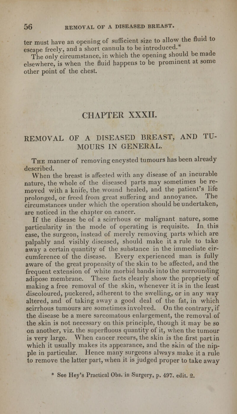 ter must have an opening of sufficient size to allow^the fluid to escape freely, and a short cannula to be introduced.* The only circumstance, in which the opening should be made elsewhere, is when the fluid happens to be prominent at some other point of the chest. CHAPTER XXXII. REMOVAL OF A DISEASED BREAST, AND TU- MOURS IN GENERAL. The manner of removing encysted tumours has been already described. When the breast is affected with any disease of an incurable nature, the whole of the diseased parts may sometimes be re- moved with a knife, the wound healed, and the patient's life prolonged, or freed from great suffering and annoyance. The circumstances under which the operation should be undertaken, are noticed in the chapter on cancer. If the disease be of a scirrhous or malignant nature, some particularity in the mode of operating is requisite. In this case, the surgeon, instead of merely removing parts which are palpably and visibly diseased, should make it a rule to take away a certain quantity of the substance in the immediate cir- cumference of the disease. Every experienced man is fully aware of the great propensity of the skin to be affected, and the frequent extension of white morbid bands into the surrounding adipose membrane. These facts clearly show the propriety of making a free removal of the skin, whenever it is in the least discoloured, puckered, adherent to the swelling, or in any way altered, and of taking away a good deal of the fat, in which scirrhous tumours are sometimes involved. On the contrary, if the disease be a mere sarcomatous enlargement, the removal of the skin is not necessary on this principle, though it may be so on another, viz. the superfluous quantity of it, when the tumour is very large. When cancer recurs, the skin is the first part in which it usually makes its appearance, and the skin of the nip- ple in particular. Hence many surgeons always make it a rule to remove the latter part, when it is judged proper to take away * See Hey's Practical Obs. in Surgery, p. 497. edit. 2.