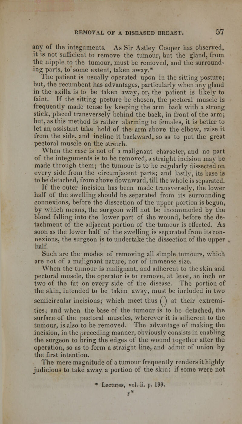 any of the integuments. As Sir Astley Cooper has observed, it is not sufficient to remove the tumour, but the gland, from the nipple to the tumour, must be removed, and the surround- ing parts, to some extent, taken away.* The patient is usually operated upon in the sitting posture; but, the recumbent has advantages, particularly when any gland in the axilla is to be taken away, or, the patient is likely to faint. If the sitting posture be chosen, the pectoral muscle is frequently made tense by keeping the arm back with a strong stick, placed transversely behind the back, in front of the arm; but, as this method is rather alarming to females, it is better to let an assistant take hold of the arm above the elbow, raise it from the side, and incline it backward, so as to put the great pectoral muscle on the stretch. When the case is not of a malignant character, and no part of the integuments is to be removed, a straight incision may be made through them; the tumour is to be regularly dissected on every side from the circumjacent parts; and lastly, its base is to be detached, from above downward, till the whole is separated. If the outer incision has been made transversely, the lower half of the swelling should be separated from its surrounding connexions, before the dissection of the upper portion is begun, by which means, the surgeon will not be incommoded by the blood falling into the lower part of the wound, before the de- tachment of the adjacent portion of the tumour is effected. As soon as the lower half of the swelling is separated from its con- nexions, the surgeon is to undertake the dissection of the upper half. Such are the modes of removing all simple tumours, which are not of a malignant nature, nor of immense size. When the tumour is malignant, and adherent to the skin and pectoral muscle, the operator is to remove, at least, an inch or two of the fat on every side of the disease. The portion of the skin, intended to be taken away, must be included in two semicircular incisions; which meet thus (j at their extremi- ties; and when the base of the tumour is to be detached, the surface of the pectoral muscles, wherever it is adherent to the tumour, is also to be removed. The advantage of making the incision, in the preceding manner, obviously consists in enabling the surgeon to bring the edges of the wound together after the operation, so as to form a straight line, and admit of union by the first intention. The mere magnitude of a tumour frequently renders it highly judicious to take away a portion of the skin: if some were not * Lectures, vol. ii. p. 199.