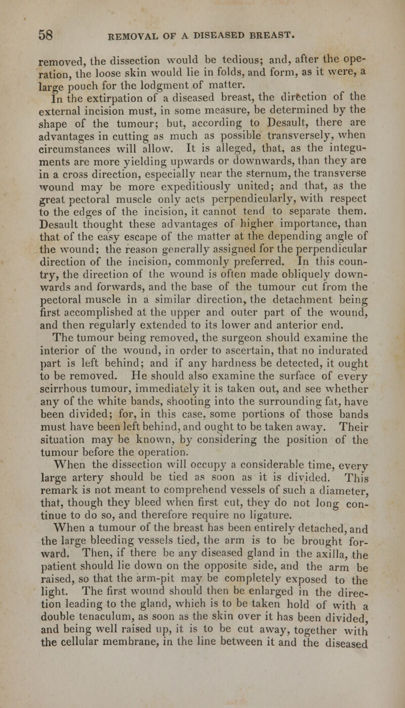 removed, the dissection would be tedious; and, after the ope- ration, the loose skin would lie in folds, and form, as it were, a large pouch for the lodgment of matter. In the extirpation of a diseased breast, the direction of the external incision must, in some measure, be determined by the shape of the tumour; but, according to Desault, there are advantages in cutting as much as possible transversely, when circumstances will allow. It is alleged, that, as the integu- ments are more yielding upwards or downwards, than they are in a cross direction, especially near the sternum, the transverse wound may be more expeditiously united; and that, as the great pectoral muscle only acts perpendicularly, with respect to the edges of the incision, it cannot tend to separate them. Desault thought these advantages of higher importance, than that of the easy escape of the matter at the depending angle of the wound; the reason generally assigned for the perpendicular direction of the incision, commonly preferred. In this coun- try, the direction of the wound is often made obliquely down- wards and forwards, and the base of the tumour cut from the pectoral muscle in a similar direction, the detachment being first accomplished at the upper and outer part of the wound, and then regularly extended to its lower and anterior end. The tumour being removed, the surgeon should examine the interior of the wound, in order to ascertain, that no indurated part is left behind; and if any hardness be detected, it ought to be removed. He should also examine the surface of every scirrhous tumour, immediately it is taken out, and see whether any of the white bands, shooting into the surrounding fat, have been divided; for, in this case, some portions of those bands must have been left behind, and ought to be taken away. Their situation may be known, by considering the position of the tumour before the operation. When the dissection will occupy a considerable time, every large artery should be tied as soon as it is divided. This remark is not meant to comprehend vessels of such a diameter, that, though they bleed when first cut, they do not long con- tinue to do so, and therefore require no ligature. When a tumour of the breast has been entirely detached, and the large bleeding vessels tied, the arm is to be brought for- ward. Then, if there be any diseased gland in the axilla, the patient should lie down on the opposite side, and the arm be raised, so that the arm-pit may be completely exposed to the light. The first wound should then be enlarged in the direc- tion leading to the gland, which is to be taken hold of with a double tenaculum, as soon as the skin over it has been divided and being well raised up, it is to be cut away, together with the cellular membrane, in the line between it and the diseased