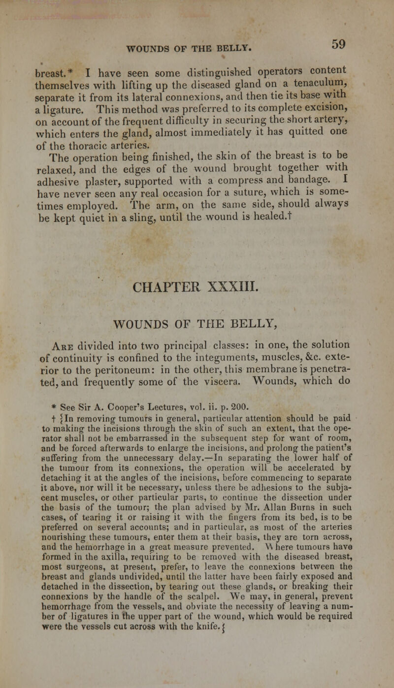 breast* I have seen some distinguished operators content themselves with lifting up the diseased gland on a tenaculum, separate it from its lateral connexions, and then tie its base with a ligature. This method was preferred to its complete excision, on account of the frequent difficulty in securing the short artery, which enters the gland, almost immediately it has quitted one of the thoracic arteries. The operation being finished, the skin of the breast is to be relaxed, and the edges of the wound brought together with adhesive plaster, supported with a compress and bandage. I have never seen any real occasion for a suture, which is some- times employed. The arm, on the same side, should always be kept quiet in a sling, until the wound is healed.t CHAPTER XXXIII. WOUNDS OF THE BELLY, Are divided into two principal classes: in one, the solution of continuity is confined to the integuments, muscles, &c. exte- rior to the peritoneum: in the other, this membrane is penetra- ted, and frequently some of the viscera. Wounds, which do * See Sir A. Coopers Lectures, vol. ii. p. 200. t ^In removing tumours in genera], particular attention should be paid to making the incisions through the skin of such an extent, that the ope- rator shall not be embarrassed in the subsequent step for want of room, and be forced afterwards to enlarge the incisions, and prolong the patient's suffering from the unnecessary delay.—In separating the lower half of the tumour from its connexions, the operation will be accelerated by detaching it at the angles of the incisions, before commencing to separate it above, nor will it be necessary, unless there be adhesions to the subja- cent muscles, or other particular parts, to continue the dissection under the basis of the tumour; the plan advised by Mr. Allan Burns in such cases, of tearing it or raising it with the ringers from its bed, is to be preferred on several accounts; and in particular, as most of the arteries nourishing these tumours, enter them at their basis, they are torn across, and the hemorrhage in a great measure prevented. W here tumours have formed in the axilla, requiring to be removed with the diseased breast, most surgeons, at present, prefer, to leave the connexions between the breast and glands undivided, until the latter have been fairly exposed and detached in the dissection, by tearing out these glands, or breaking their connexions by the handle of the scalpel. We may, in general, prevent hemorrhage from the vessels, and obviate the necessity of leaving a num- ber of ligatures in the upper part of the wound, which would be required were the vessels cut across with the knife. J