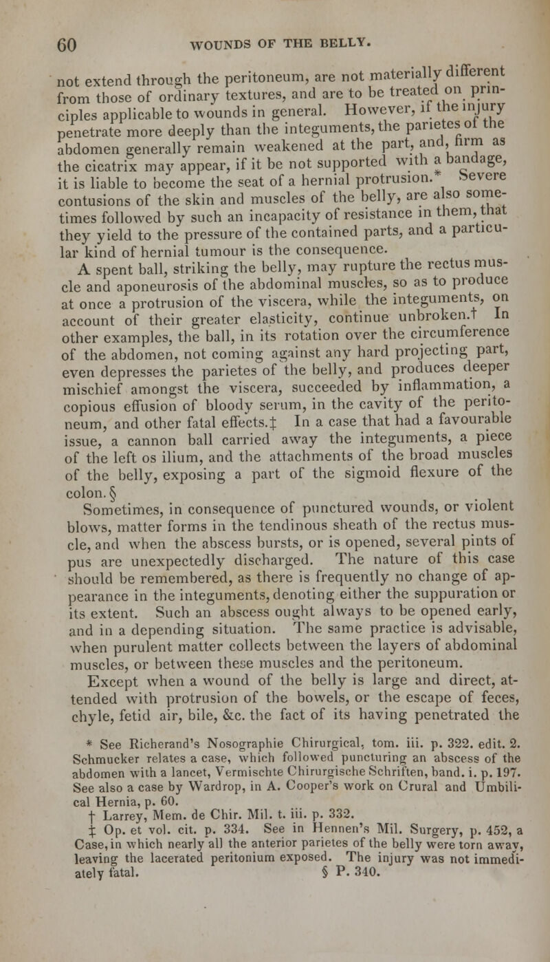 not extend through the peritoneum, are not materially different from those of ordinary textures, and are to be treated on prin- ciples applicable to wounds in general. However, if the injury penetrate more deeply than the integuments, the parietes ot the ahdomen generally remain weakened at the part, and, nrm as the cicatrix may appear, if it be not supported with a bandage, it is liable to become the seat of a hernial protrusion. Severe contusions of the skin and muscles of the belly, are also some- times followed by such an incapacity of resistance in them, that they yield to the pressure of the contained parts, and a particu- lar kind of hernial tumour is the consequence. A spent ball, striking the belly, may rupture the rectus mus- cle and aponeurosis of the abdominal muscles, so as to produce at once a protrusion of the viscera, while the integuments, on account of their greater elasticity, continue unbroken.t In other examples, the ball, in its rotation over the circumference of the abdomen, not coming against any hard projecting part, even depresses the parietes of the belly, and produces deeper mischief amongst the viscera, succeeded by inflammation, a copious effusion of bloody serum, in the cavity of the perito- neum, and other fatal effects.^ In a case that had a favourable issue, a cannon ball carried away the integuments, a piece of the left os ilium, and the attachments of the broad muscles of the belly, exposing a part of the sigmoid flexure of the colon. § Sometimes, in consequence of punctured wounds, or violent blows, matter forms in the tendinous sheath of the rectus mus- cle, and when the abscess bursts, or is opened, several pints of pus are unexpectedly discharged. The nature of this case should be remembered, as there is frequently no change of ap- pearance in the integuments, denoting either the suppuration or its extent. Such an abscess ought always to be opened early, and in a depending situation. The same practice is advisable, when purulent matter collects between the layers of abdominal muscles, or between these muscles and the peritoneum. Except when a wound of the belly is large and direct, at- tended with protrusion of the bowels, or the escape of feces, chyle, fetid air, bile, &c. the fact of its having penetrated the * See Richerand's Nosographie Chirurgical, torn. iii. p. 322. edit. 2. Schmucker relates a case, which followed puncturing an abscess of the abdomen with a lancet, Vermischte Chirurgische Schriften, band. i. p. 197. See also a case by Wardrop, in A. Cooper's work on Crural and Umbili- cal Hernia, p. 60. f Larrey, Mem. de Chir. Mil. t. iii. p. 332. £ Op. et vol. cit. p. 334. See in Hennen's Mil. Surgery, p. 452, a Case, in which nearly all the anterior parietes of the belly were torn away, leaving the lacerated peritonium exposed. The injury was not immedi- ately fatal. § P. 340.