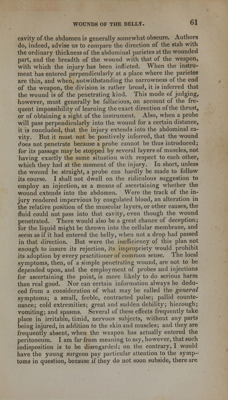 cavity of-the abdomen is generally somewhat obscure. Authors do, indeed, advise us to compare the direction of the stab with the ordinary thickness of the abdominal parietes at the wounded part, and the breadth of the wound with that of the weapon, with which the injury has been inflicted. When the instru- ment has entered perpendicularly at a place where the parietes are thin, and when, notwithstanding the narrowness of the end of the weapon, the division is rather broad, it is inferred that the wound is of the penetrating kind. This mode of judging, however, must generally be fallacious, on account of the fre- quent impossibility of learning the exact direction of the thrust, or of obtaining a sight of the instrument. Also, when a probe will pass perpendicularly into the wound for a certain distance, it is concluded, that the injury extends into the abdominal ca- vity. But it must not be positively inferred, that the wound does not penetrate because a probe cannot be thus introduced; for its passage may be stopped by several layers of muscles, not having exactly the same situation with respect to each other, which they had at the moment of the injury. In short, unless the wound be straight, a probe can hardly be made to follow its course. I shall not dwell on the ridiculous suggestion to employ an injection, as a means of ascertaining whether the wound extends into the abdomen. Were the track of the in- jury rendered impervious by coagulated blood, an alteration in the relative position of the muscular layers, or other causes, the fluid could not pass into that cavity, even though the wound penetrated. There would also be a great chance of deception; for the liquid might be thrown into the cellular membrane, and seem as if it had entered the belly, when not a drop had passed in that direction. But were the inefficiency of this plan not enough to insure its rejection, its impropriety would prohibit its adoption by every practitioner of common sense. The local symptoms, then, of a simple penetrating wound, are not to be depended upon, and the employment of probes and injections for ascertaining the point, is more likely to do serious harm than real good. Nor can certain information always be dedu- ced from a consideration of what may be called the general symptoms; a small, feeble, contracted pulse; pallid counte- nance; cold extremities; great and sudden debility; hiccough; vomiting; and spasms. Several of these effects frequently take place in irritable, timid, nervous subjects, without any parts being injured, in addition to the skin and muscles; and they are frequently absent, when the weapon has actually entered the peritoneum. I am far from meaning to say, however, that such indisposition is to be disregarded; on the contrary, I would have the young surgeon pay particular attention to the symp- toms in question, because if they do not soon subside, there are